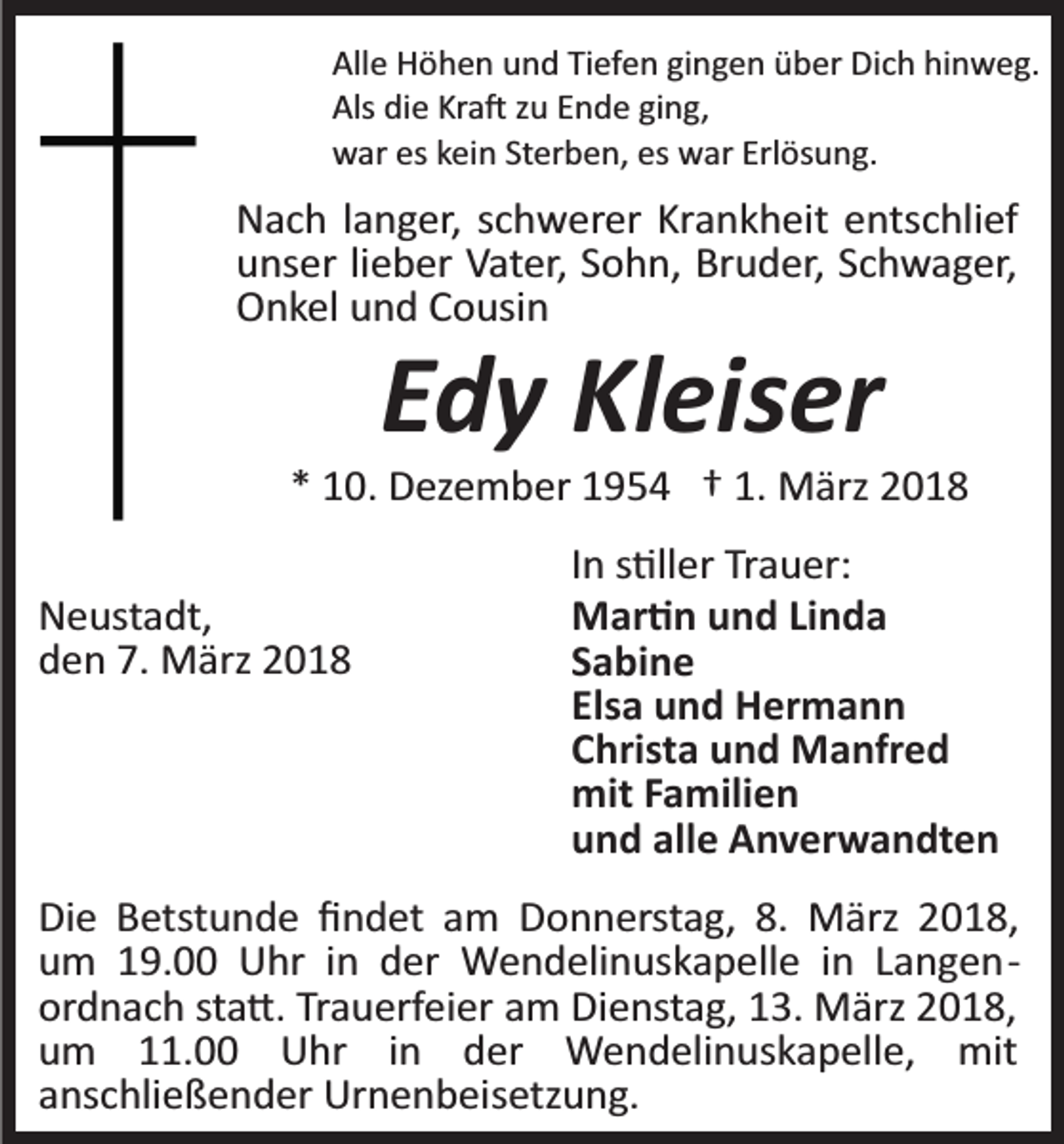 <p>All e Höhen<br />Alle<br />H ö h e n uund<br />n d TiTiefen<br />ef e n gigingen<br />n g e n über<br />ü b er Dich<br />Di c h hinweg.<br />hi n w e g.<br />Als didie<br />Kra�<br />Als<br />e Kr<br />a � zzu<br />u EEnde<br />n d e giging,<br />ng ,<br />wwar<br />ar eseskkein<br />ei n StSterben,<br />er b e n, eses wwar<br />ar Erlösung.<br />Erl ös u n g.</p><p>N a c h l langer,<br />Nach<br />a n g er, sschwerer<br />c h w er er KrKrankheit<br />a n k h eit entschlief<br />e nts c hli ef<br />uunser<br />ns er lilieber<br />e b er Vater,<br />V at er, SSohn,<br />o h n, Bruder,<br />Br u d er, Schwager,<br />S c h w a g er,<br />OOnkel<br />n k el uund<br />n d CCousin<br />o usi n</p><p>EEdy<br />d y Kleiser<br />Kl eis er</p><p>** 10.<br />1 0. Dezember<br />D ez e m b er 11954<br />9 5 4 †† 1.<br />M ärz 22<br />1. März<br />NNeustadt,<br />e ust a dt,<br />7. März<br />dden<br />e n 7.<br />M ärz 22</p><p>In<br />I n s�ller<br />s �ll er Trauer:<br />Tr a u er:<br />MMar�n<br />ar � n u und<br />n d LiLinda<br />nda<br />SSabine<br />a bi n e<br />Els<br />u n d Hermann<br />H er m a n n<br />Elsaa und<br />CChrista<br />hrist a und<br />u n d Manfred<br />M a nfr e d<br />mit<br />a mili e n<br />mitF Familien<br />uund<br />n d all<br />e Anverwandten<br />A n v er w a n dt e n<br />alle</p><p>Di e BBetstunde<br />Die<br />etst u n d e ﬁﬁndet<br />n d et aam<br />m Donnerstag,<br />D o n n erst a g, 8.8. März<br />M ärz 2018,<br />2 01 8,<br />uum<br />m 119.00<br />9. Uhr<br />U hr iin<br />n dder<br />er Wendelinuskapelle<br />W e n d eli n us k a p ell e iin<br />n LLangen­<br />a n g e n­<br />ordnach<br />Trauerfeier<br />or d n a c h ststa�.<br />a �. Tr<br />a u erf ei er am<br />a m Dienstag,<br />Di e nst a g, 13.<br />1 3. März<br />M ärz 2018,<br />20 1 8,<br />um<br />mit<br />u m 111.00<br />1. Uhr<br />U hr iin<br />n dder<br />er Wendelinuskapelle,<br />W e n d eli n us k a p ell e, mit<br />anschließender<br />a ns c hli e ß e n d er Urnenbeisetzung.<br />Ur n e n b ei s etz u n g.</p>