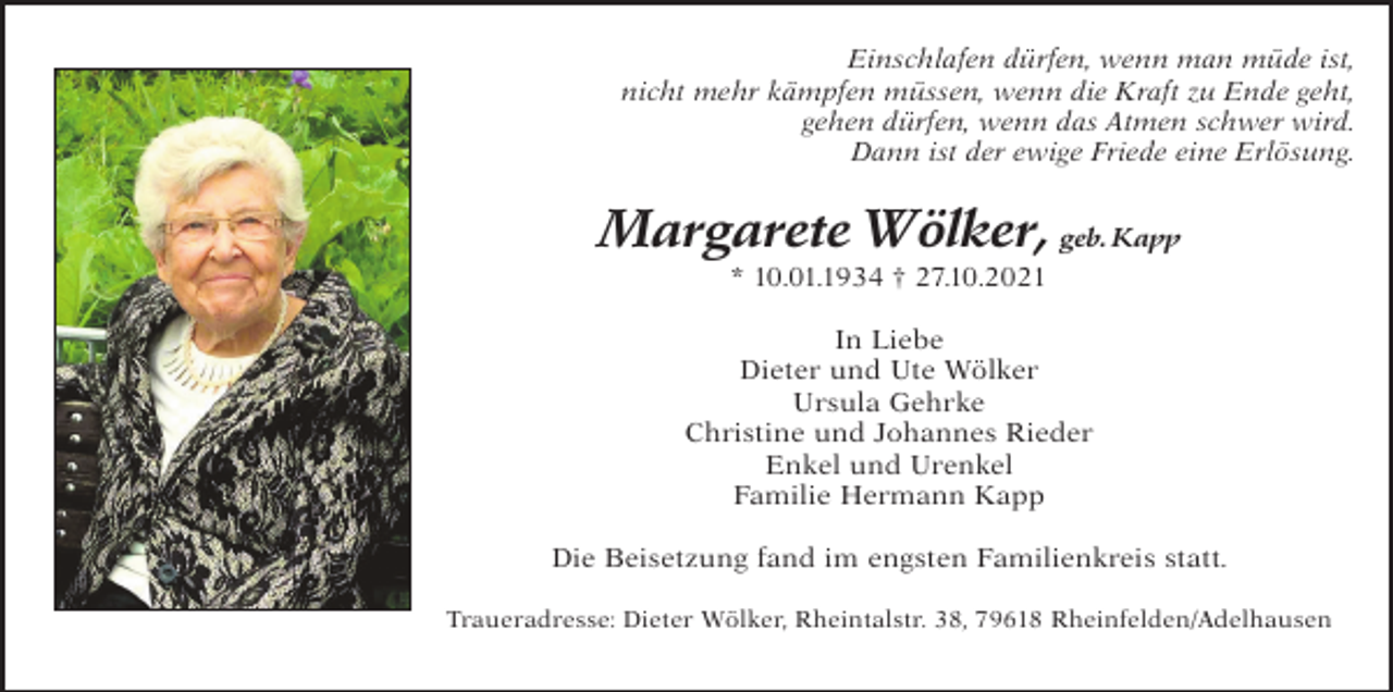 <p>Einschlafen dürfen, wenn man müde ist,<br />nicht mehr kämpfen müssen, wenn die Kraft zu Ende geht,<br />gehen dürfen, wenn das Atmen schwer wird.<br />Dann ist der ewige Friede eine Erlösung.</p><p>Margarete Wölker, geb. Kapp<br />* 10.01.1934 † 27.10.2021<br />In Liebe<br />Dieter und Ute Wölker<br />Ursula Gehrke<br />Christine und Johannes Rieder<br />Enkel und Urenkel<br />Familie Hermann Kapp<br />Die Beisetzung fand im engsten Familienkreis statt.<br />Traueradresse: Dieter Wölker, Rheintalstr. 38, 79618 Rheinfelden/Adelhausen</p>