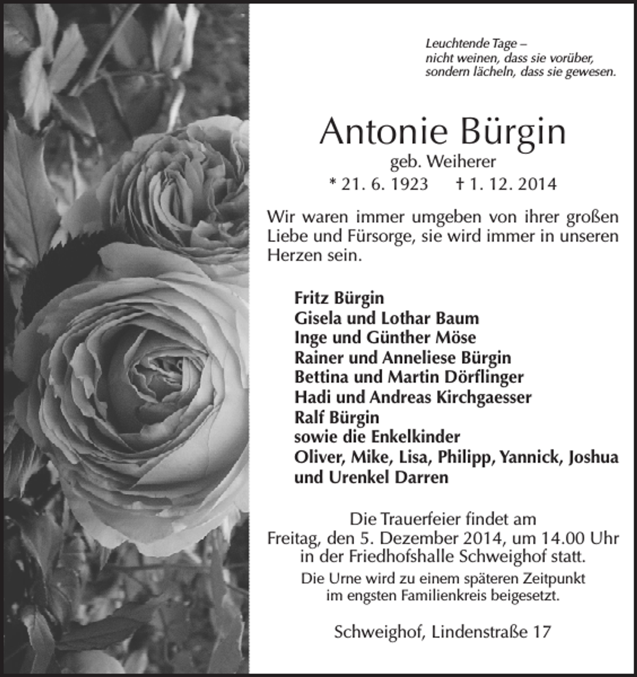 <p>Leuchtende Tage –<br />nicht weinen, dass sie vorüber,<br />sondern lächeln, dass sie gewesen.</p><p>Antonie Bürgin<br />geb. Weiherer<br />* 21. 6. 1923 † 1. 12. 2014</p><p>Wir waren immer umgeben von ihrer großen<br />Liebe und Fürsorge, sie wird immer in unseren<br />Herzen sein.<br />Fritz Bürgin<br />Gisela und Lothar Baum<br />Inge und Günther Möse<br />Rainer und Anneliese Bürgin<br />Bettina und Martin Dörflinger<br />Hadi und Andreas Kirchgaesser<br />Ralf Bürgin<br />sowie die Enkelkinder<br />Oliver, Mike, Lisa, Philipp, Yannick, Joshua<br />und Urenkel Darren<br />Die Trauerfeier findet am<br />Freitag, den 5. Dezember 2014, um 14.00 Uhr<br />in der Friedhofshalle Schweighof statt.<br />Die Urne wird zu einem späteren Zeitpunkt<br />im engsten Familienkreis beigesetzt.</p><p>Schweighof, Lindenstraße 17</p>