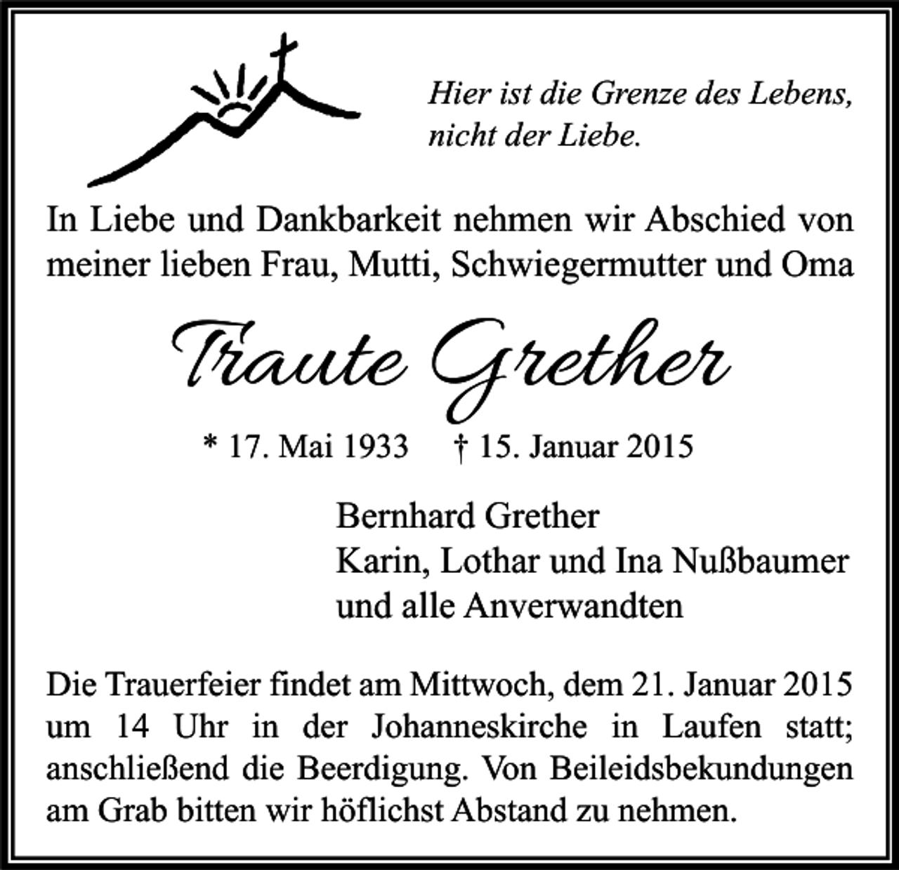 <p>Hier ist die Grenze des Lebens,<br />nicht der Liebe.</p><p>In Liebe und Dankbarkeit nehmen wir Abschied von<br />meiner lieben Frau, Mutti, Schwiegermutter und Oma</p><p>Traute Grether<br />* 17. Mai 1933</p><p>† 15. Januar 2015</p><p>Bernhard Grether<br />Karin, Lothar und Ina Nußbaumer<br />und alle Anverwandten<br />Die Trauerfeier findet am Mittwoch, dem 21. Januar 2015<br />um 14 Uhr in der Johanneskirche in Laufen statt;<br />anschließend die Beerdigung. Von Beileidsbekundungen<br />am Grab bitten wir höflichst Abstand zu nehmen.</p>