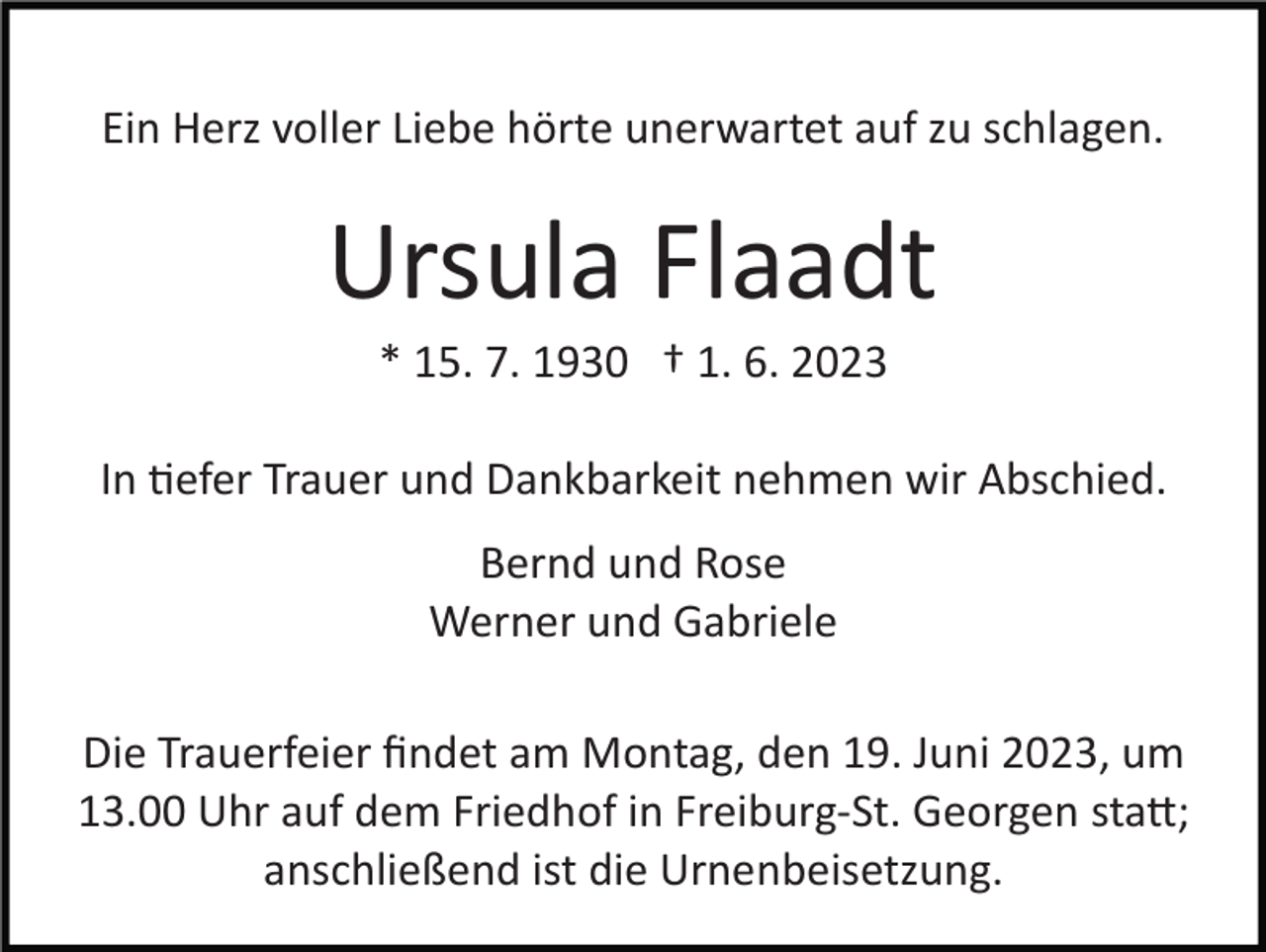 <p>Ein Herz voller Liebe hörte unerwartet auf zu schlagen.</p><p>Ursula Flaadt<br />* 15. 7. 1930 † 1. 6. 2023<br />In tiefer Trauer und Dankbarkeit nehmen wir Abschied.<br />Bernd und Rose<br />Werner und Gabriele<br />Die Trauerfeier ﬁndet am Montag, den 19. Juni 2023, um<br />13.00 Uhr auf dem Friedhof in Freiburg-­St. Georgen statt;<br />anschließend ist die Urnenbeisetzung.</p>