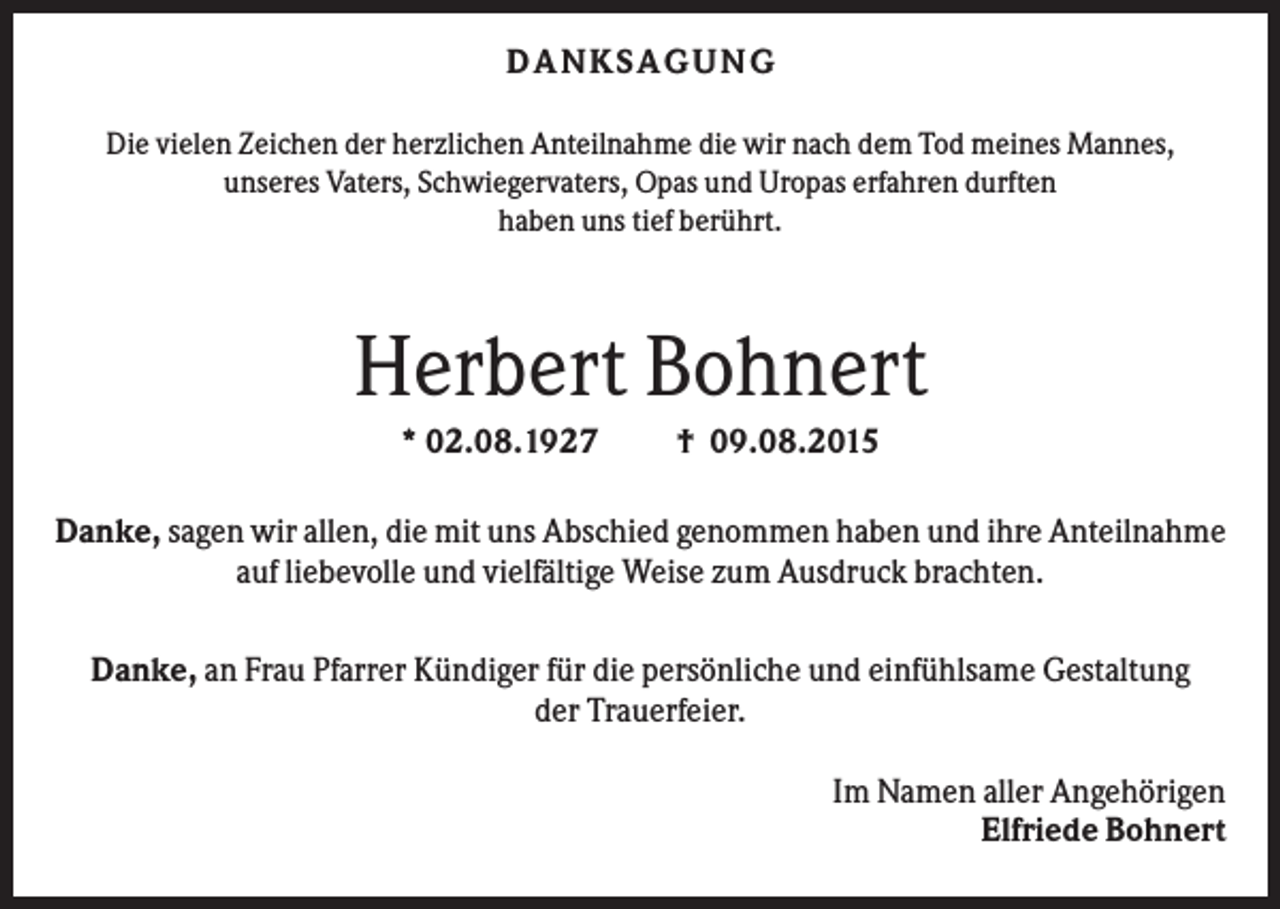 <p>D A NK S A G U NG<br />Die vielen Zeichen der herzlichen Anteilnahme die wir nach dem Tod meines Mannes,<br />unseres Vaters, Schwiegervaters, Opas und Uropas erfahren durften<br />haben uns tief berührt.</p><p>Herbert Bohnert<br />* 02.08.1927</p><p>† 09.08.2015</p><p>Danke, sagen wir allen, die mit uns Abschied genommen haben und ihre Anteilnahme<br />auf liebevolle und vielfältige Weise zum Ausdruck brachten.<br />Danke, an Frau Pfarrer Kündiger für die persönliche und einfühlsame Gestaltung<br />der Trauerfeier.<br />Im Namen aller Angehörigen<br />Elfriede Bohnert</p>