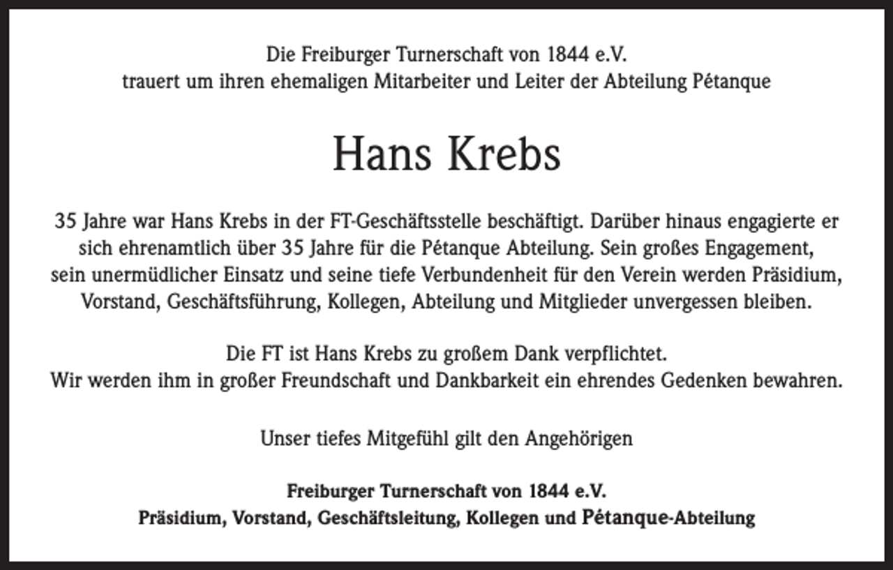<p>Die Freiburger Turnerschaft von 1844 e.V.<br />trauert um ihren ehemaligen Mitarbeiter und Leiter der Abteilung Pétanque</p><p>Hans Krebs<br />35 Jahre war Hans Krebs in der FT-Geschäftsstelle beschäftigt. Darüber hinaus engagierte er<br />sich ehrenamtlich über 35 Jahre für die Pétanque Abteilung. Sein großes Engagement,<br />sein unermüdlicher Einsatz und seine tiefe Verbundenheit für den Verein werden Präsidium,<br />Vorstand, Geschäftsführung, Kollegen, Abteilung und Mitglieder unvergessen bleiben.<br />Die FT ist Hans Krebs zu großem Dank verpflichtet.<br />Wir werden ihm in großer Freundschaft und Dankbarkeit ein ehrendes Gedenken bewahren.<br />Unser tiefes Mitgefühl gilt den Angehörigen<br />Freiburger Turnerschaft von 1844 e.V.<br />Präsidium, Vorstand, Geschäftsleitung, Kollegen und Pétanque-Abteilung</p>