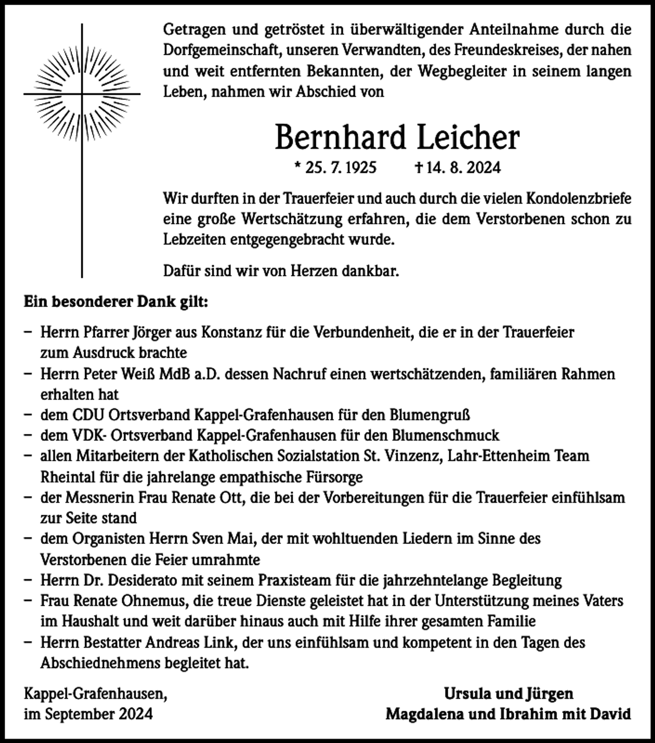<p>Getragen und getröstet in überwältigender Anteilnahme durch die<br />Dorfgemeinschaft, unseren Verwandten, des Freundeskreises, der nahen<br />und weit entfernten Bekannten, der Wegbegleiter in seinem langen<br />Leben, nahmen wir Abschied von</p><p>Bernhard Leicher<br />* 25. 7. 1925</p><p>† 14. 8. 2024</p><p>Wir durften in der Trauerfeier und auch durch die vielen Kondolenzbriefe<br />eine große Wertschätzung erfahren, die dem Verstorbenen schon zu<br />Lebzeiten entgegengebracht wurde.<br />Dafür sind wir von Herzen dankbar.<br />Ein besonderer Dank gilt:<br />– Herrn Pfarrer Jörger aus Konstanz für die Verbundenheit, die er in der Trauerfeier<br />zum Ausdruck brachte<br />– Herrn Peter Weiß MdB a.D. dessen Nachruf einen wertschätzenden, familiären Rahmen<br />erhalten hat<br />– dem CDU Ortsverband Kappel-Grafenhausen für den Blumengruß<br />– dem VDK- Ortsverband Kappel-Grafenhausen für den Blumenschmuck<br />– allen Mitarbeitern der Katholischen Sozialstation St. Vinzenz, Lahr-Ettenheim Team<br />Rheintal für die jahrelange empathische Fürsorge<br />– der Messnerin Frau Renate Ott, die bei der Vorbereitungen für die Trauerfeier einfühlsam<br />zur Seite stand<br />– dem Organisten Herrn Sven Mai, der mit wohltuenden Liedern im Sinne des<br />Verstorbenen die Feier umrahmte<br />– Herrn Dr. Desiderato mit seinem Praxisteam für die jahrzehntelange Begleitung<br />– Frau Renate Ohnemus, die treue Dienste geleistet hat in der Unterstützung meines Vaters<br />im Haushalt und weit darüber hinaus auch mit Hilfe ihrer gesamten Familie<br />– Herrn Bestatter Andreas Link, der uns einfühlsam und kompetent in den Tagen des<br />Abschiednehmens begleitet hat.<br />Kappel-Grafenhausen,<br />im September 2024</p><p>Ursula und Jürgen<br />Magdalena und Ibrahim mit David</p>