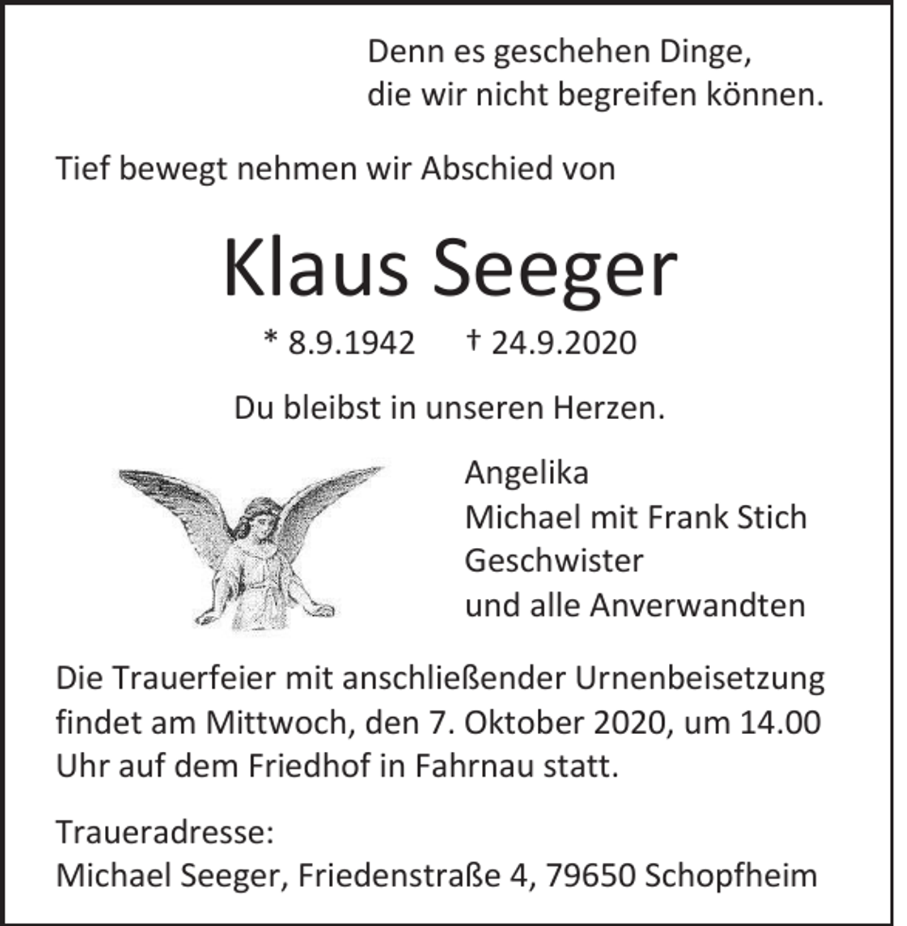 <p>Denn es geschehen Dinge,<br />die wir nicht begreifen können.<br />Tief bewegt nehmen wir Abschied von</p><p>Klaus Seeger<br />* 8.9.1942</p><p>† 24.9.2020</p><p>Du bleibst in unseren Herzen.<br />Angelika<br />Michael mit Frank Stich<br />Geschwister<br />und alle Anverwandten<br />Die Trauerfeier mit anschließender Urnenbeisetzung<br />findet am Mittwoch, den 7. Oktober 2020, um 14.00<br />Uhr auf dem Friedhof in Fahrnau statt.<br />Traueradresse:<br />Michael Seeger, Friedenstraße 4, 79650 Schopfheim</p>