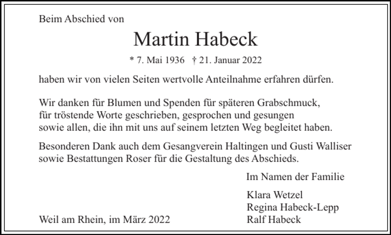 <p>Beim Abschied von</p><p>Martin Habeck<br />* 7. Mai 1936 † 21. Januar 2022</p><p>haben wir von vielen Seiten wertvolle Anteilnahme erfahren dürfen.<br />Wir danken für Blumen und Spenden für späteren Grabschmuck,<br />für tröstende Worte geschrieben, gesprochen und gesungen<br />sowie allen, die ihn mit uns auf seinem letzten Weg begleitet haben.<br />Besonderen Dank auch dem Gesangverein Haltingen und Gusti Walliser<br />sowie Bestattungen Roser für die Gestaltung des Abschieds.<br />Im Namen der Familie</p><p>Weil am Rhein, im März 2022</p><p>Klara Wetzel<br />Regina Habeck-Lepp<br />Ralf Habeck</p>