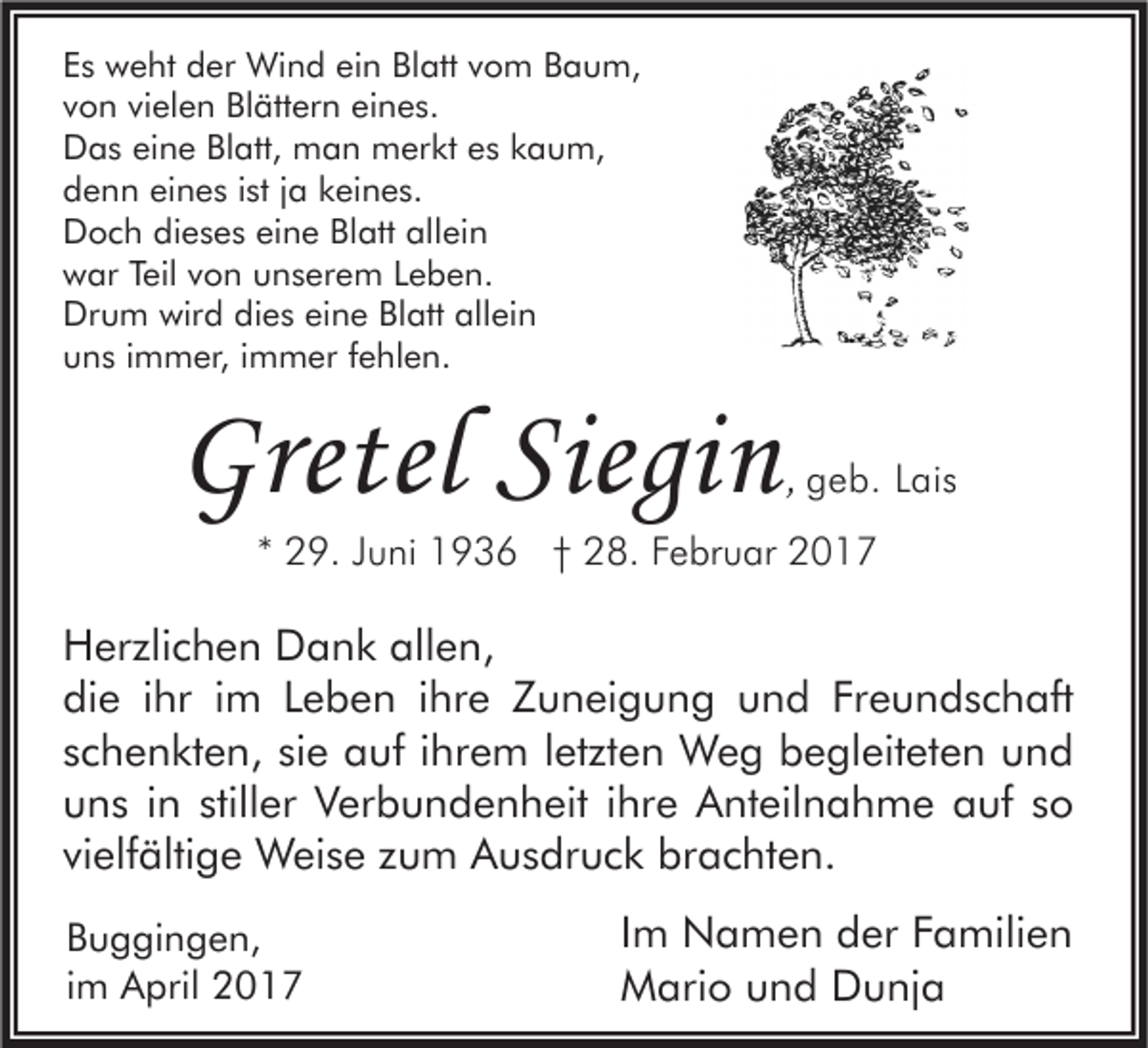 <p>Es weht der Wind ein Blatt vom Baum,<br />von vielen Blättern eines.<br />Das eine Blatt, man merkt es kaum,<br />denn eines ist ja keines.<br />Doch dieses eine Blatt allein<br />war Teil von unserem Leben.<br />Drum wird dies eine Blatt allein<br />uns immer, immer fehlen.</p><p>Gretel Siegin</p><p>, geb. Lais</p><p>* 29. Juni 1936 † 28. Februar 2017</p><p>Herzlichen Dank allen,<br />die ihr im Leben ihre Zuneigung und Freundschaft<br />schenkten, sie auf ihrem letzten Weg begleiteten und<br />uns in stiller Verbundenheit ihre Anteilnahme auf so<br />vielfältige Weise zum Ausdruck brachten.<br />Buggingen,<br />im April 2017</p><p>Im Namen der Familien<br />Mario und Dunja</p>