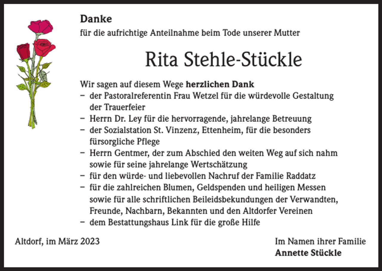 <p>Danke<br />für die aufrichtige Anteilnahme beim Tode unserer Mutter</p><p>Rita Stehle-Stückle<br />Wir sagen auf diesem Wege herzlichen Dank<br />– der Pastoralreferentin Frau Wetzel für die würdevolle Gestaltung<br />der Trauerfeier<br />– Herrn Dr. Ley für die hervorragende, jahrelange Betreuung<br />– der Sozialstation St. Vinzenz, Ettenheim, für die besonders<br />fürsorgliche Pflege<br />– Herrn Gentmer, der zum Abschied den weiten Weg auf sich nahm<br />sowie für seine jahrelange Wertschätzung<br />– für den würde- und liebevollen Nachruf der Familie Raddatz<br />– für die zahlreichen Blumen, Geldspenden und heiligen Messen<br />sowie für alle schriftlichen Beileidsbekundungen der Verwandten,<br />Freunde, Nachbarn, Bekannten und den Altdorfer Vereinen<br />– dem Bestattungshaus Link für die große Hilfe<br />Altdorf, im März 2023 Im Namen ihrer Familie<br />Annette Stückle</p>