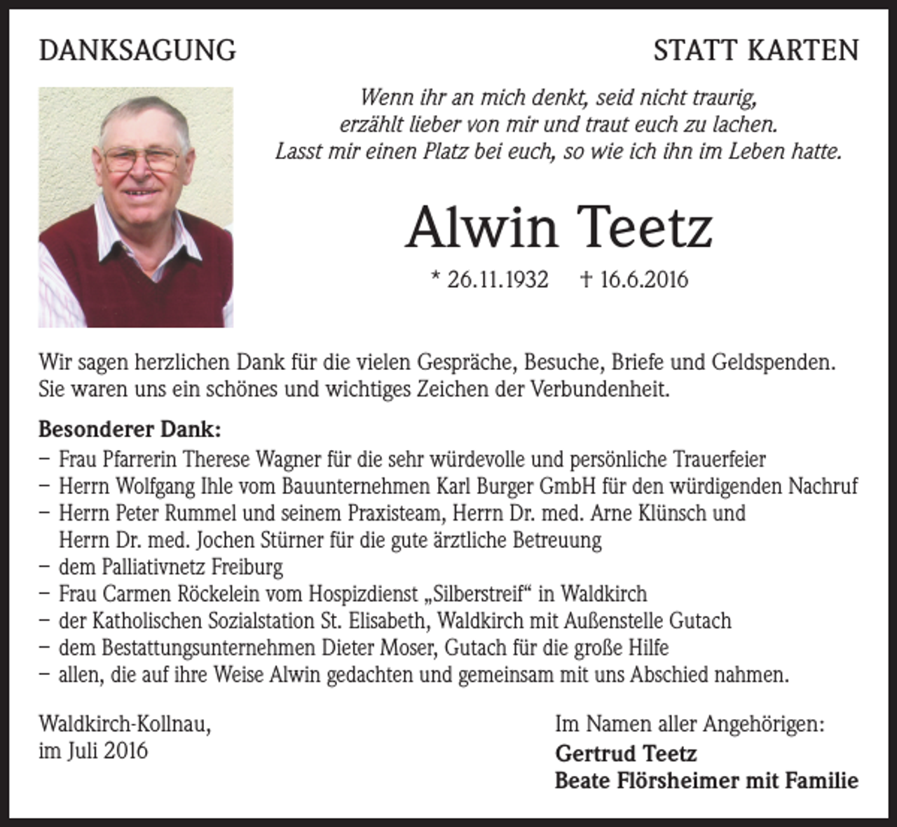<p>DANKSAGUNG</p><p>STATT KARTEN<br />Wenn ihr an mich denkt, seid nicht traurig,<br />erzählt lieber von mir und traut euch zu lachen.<br />Lasst mir einen Platz bei euch, so wie ich ihn im Leben hatte.</p><p>Alwin Teetz<br />* 26.11.1932</p><p>† 16.6.2016</p><p>Wir sagen herzlichen Dank für die vielen Gespräche, Besuche, Briefe und Geldspenden.<br />Sie waren uns ein schönes und wichtiges Zeichen der Verbundenheit.<br />Besonderer Dank:<br />– Frau Pfarrerin Therese Wagner für die sehr würdevolle und persönliche Trauerfeier<br />– Herrn Wolfgang Ihle vom Bauunternehmen Karl Burger GmbH für den würdigenden Nachruf<br />– Herrn Peter Rummel und seinem Praxisteam, Herrn Dr. med. Arne Klünsch und<br />Herrn Dr. med. Jochen Stürner für die gute ärztliche Betreuung<br />– dem Palliativnetz Freiburg<br />– Frau Carmen Röckelein vom Hospizdienst „Silberstreif“ in Waldkirch<br />– der Katholischen Sozialstation St. Elisabeth, Waldkirch mit Außenstelle Gutach<br />– dem Bestattungsunternehmen Dieter Moser, Gutach für die große Hilfe<br />– allen, die auf ihre Weise Alwin gedachten und gemeinsam mit uns Abschied nahmen.<br />Waldkirch-Kollnau,<br />im Juli 2016</p><p>Im Namen aller Angehörigen:<br />Gertrud Teetz<br />Beate Flörsheimer mit Familie</p>