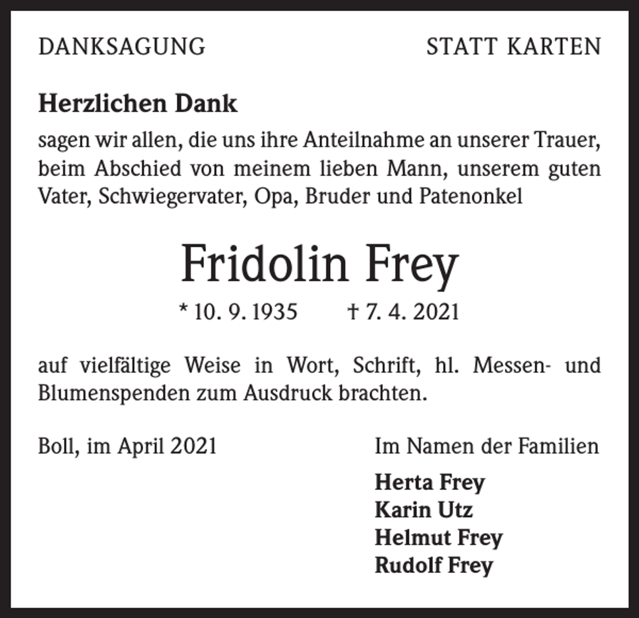 <p>DANKSAGUNG</p><p>STATT KARTEN</p><p>Herzlichen Dank<br />sagen wir allen, die uns ihre Anteilnahme an unserer ­Trauer,<br />beim Abschied von meinem lieben Mann, unserem guten<br />Vater, Schwiegervater, Opa, Bruder und Patenonkel</p><p>Fridolin Frey<br />* 10. 9. 1935 † 7. 4. 2021<br />auf vielfältige Weise in Wort, Schrift, hl. Messen- und<br />­ lumenspenden zum Ausdruck brachten.<br />B<br />Boll, im April 2021</p><p>Im Namen der Familien<br />Herta Frey<br />Karin Utz<br />Helmut Frey<br />Rudolf Frey</p>