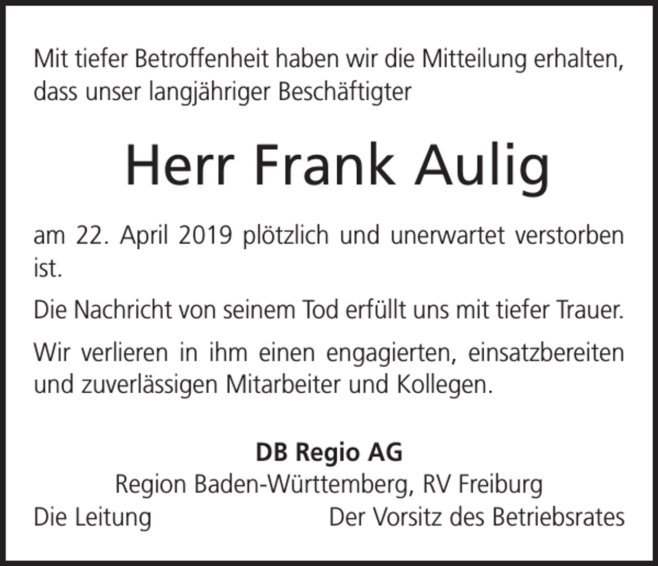 <p>Mit tiefer Betroffenheit haben wir die Mitteilung erhalten,<br />dass unser langjähriger Beschäftigter</p><p>Herr Frank Aulig<br />am 22. April 2019 plötzlich und unerwartet verstorben<br />ist.<br />Die Nachricht von seinem Tod erfüllt uns mit tiefer Trauer.<br />Wir verlieren in ihm einen engagierten, einsatzbereiten<br />und zuverlässigen Mitarbeiter und Kollegen.<br />DB Regio AG<br />Region Baden-Württemberg, RV Freiburg<br />Die Leitung<br />Der Vorsitz des Betriebsrates</p>