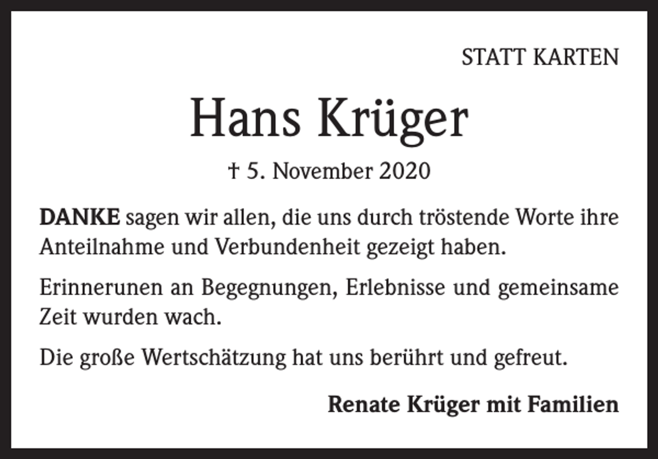 <p>STATT KARTEN</p><p>Hans Krüger<br />† 5. November 2020<br />DANKE sagen wir allen, die uns durch tröstende Worte ihre<br />Anteilnahme und Verbundenheit gezeigt haben.<br />Erinnerunen an Begegnungen, Erlebnisse und gemeinsame<br />Zeit wurden wach.<br />Die große Wertschätzung hat uns berührt und gefreut.<br />Renate Krüger mit Familien</p>