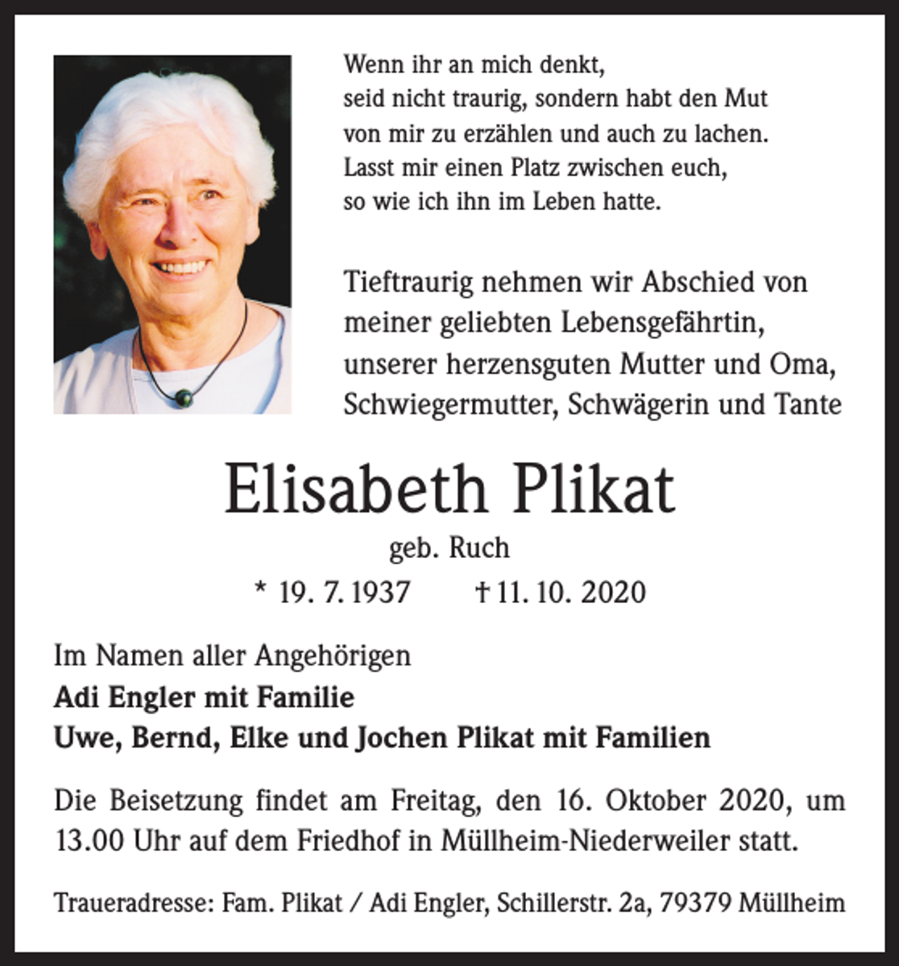 <p>Wenn ihr an mich denkt,<br />seid nicht traurig, sondern habt den Mut<br />von mir zu erzählen und auch zu lachen.<br />Lasst mir einen Platz zwischen euch,<br />so wie ich ihn im Leben hatte.</p><p>Tieftraurig nehmen wir Abschied von<br />­meiner geliebten Lebensgefährtin,<br />­unserer herzens­guten Mutter und Oma,<br />Schwieger­mutter, Schwägerin und Tante</p><p>Elisabeth Plikat<br />geb. Ruch<br />* 19. 7. 1937 † 11. 10. 2020</p><p>Im Namen aller Angehörigen<br />Adi Engler mit Familie<br />Uwe, Bernd, Elke und Jochen Plikat mit Familien<br />Die Beisetzung findet am Freitag, den 16. Oktober 2020, um<br />13.00 Uhr auf dem Friedhof in Müllheim-Niederweiler statt.<br />Traueradresse: Fam. Plikat / Adi Engler, Schillerstr. 2a, 79379 Müllheim</p>