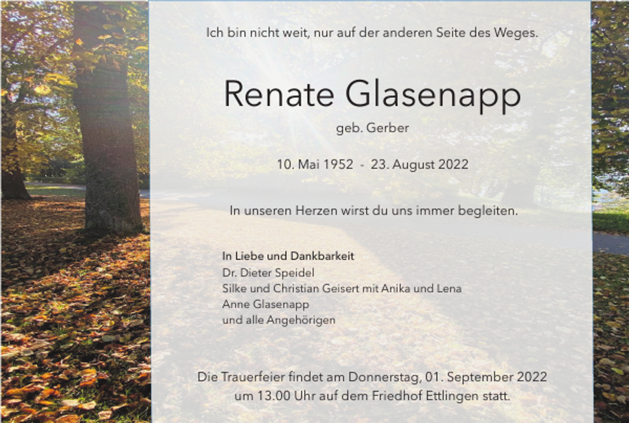 <p>Ich bin nicht weit, nur auf der anderen Seite des Weges.</p><p>Renate Glasenapp<br />geb. Gerber<br />10. Mai 1952 - 23. August 2022<br />In unseren Herzen wirst du uns immer begleiten.</p><p>In Liebe und Dankbarkeit<br />Dr. Dieter Speidel<br />Silke und Christian Geisert mit Anika und Lena<br />Anne Glasenapp<br />und alle Angehörigen</p><p>Die Trauerfeier findet am Donnerstag, 01. September 2022<br />um 13.00 Uhr auf dem Friedhof Ettlingen statt.</p>