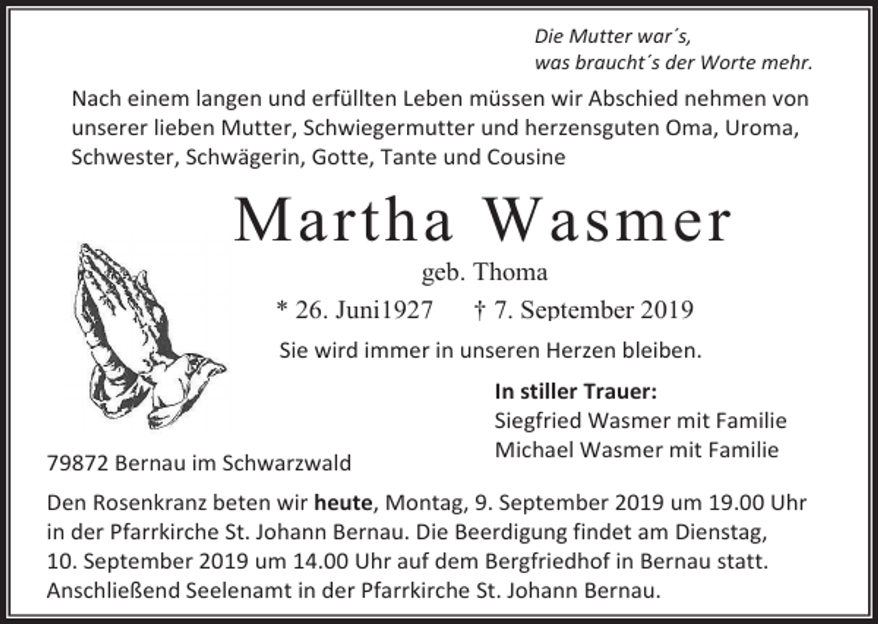 <p>Die Mutter war´s,<br />was braucht´s der Worte mehr.</p><p>Nach einem langen und erfüllten Leben müssen wir Abschied nehmen von<br />unserer lieben Mutter, Schwiegermutter und herzensguten Oma, Uroma,<br />Schwester, Schwägerin, Gotte, Tante und Cousine</p><p>Martha Wasmer<br />geb. Thoma<br />* 26. Juni1927<br />† 7. September 2019<br />Sie wird immer in unseren Herzen bleiben.</p><p>79872 Bernau im Schwarzwald</p><p>In stiller Trauer:<br />Siegfried Wasmer mit Familie<br />Michael Wasmer mit Familie</p><p>Den Rosenkranz beten wir heute, Montag, 9. September 2019 um 19.00 Uhr<br />in der Pfarrkirche St. Johann Bernau. Die Beerdigung findet am Dienstag,<br />10. September 2019 um 14.00 Uhr auf dem Bergfriedhof in Bernau statt.<br />Anschließend Seelenamt in der Pfarrkirche St. Johann Bernau.</p>