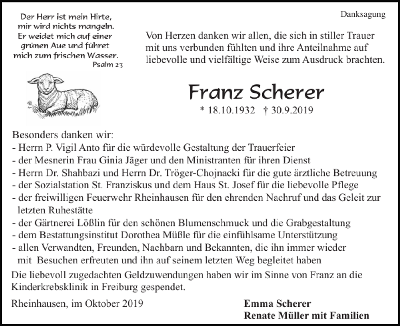 <p>Der Herr ist mein Hirte,<br />mir wird nichts mangeln.<br />Er weidet mich auf einer<br />grünen Aue und führet<br />mich zum frischen Wasser.<br />Psalm 23</p><p>Danksagung</p><p>Von Herzen danken wir allen, die sich in stiller Trauer<br />mit uns verbunden fühlten und ihre Anteilnahme auf<br />liebevolle und vielfältige Weise zum Ausdruck brachten.</p><p>Franz Scherer<br />* 18.10.1932 † 30.9.2019</p><p>Besonders danken wir:<br />- Herrn P. Vigil Anto für die würdevolle Gestaltung der Trauerfeier<br />- der Mesnerin Frau Ginia Jäger und den Ministranten für ihren Dienst<br />- Herrn Dr. Shahbazi und Herrn Dr. Tröger-Chojnacki für die gute ärztliche Betreuung<br />- der Sozialstation St. Franziskus und dem Haus St. Josef für die liebevolle Pflege<br />- der freiwilligen Feuerwehr Rheinhausen für den ehrenden Nachruf und das Geleit zur<br />letzten Ruhestätte<br />- der Gärtnerei Lößlin für den schönen Blumenschmuck und die Grabgestaltung<br />- dem Bestattungsinstitut Dorothea Müßle für die einfühlsame Unterstützung<br />- allen Verwandten, Freunden, Nachbarn und Bekannten, die ihn immer wieder<br />mit Besuchen erfreuten und ihn auf seinem letzten Weg begleitet haben<br />Die liebevoll zugedachten Geldzuwendungen haben wir im Sinne von Franz an die<br />Kinderkrebsklinik in Freiburg gespendet.<br />Rheinhausen, im Oktober 2019</p><p>Emma Scherer<br />Renate Müller mit Familien</p>