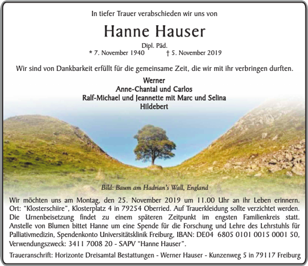 <p>In tiefer Trauer verabschieden wir uns von</p><p>Hanne Hauser</p><p>Dipl. Päd.<br />* 7. November 1940<br />† 5. November 2019</p><p>Wir sind von Dankbarkeit erfüllt für die gemeinsame Zeit, die wir mit ihr verbringen durften.<br />Werner<br />Anne-Chantal und Carlos<br />Ralf-Michael und Jeannette mit Marc und Selina<br />Hildebert</p><p>Bild: Baum am Hadrian’s Wall, England</p><p>Wir möchten uns am Montag, den 25. November 2019 um 11.00 Uhr an ihr Leben erinnern.<br />Ort: “Klosterschiire”, Klosterplatz 4 in 79254 Oberried. Auf Trauerkleidung sollte verzichtet werden.<br />Die Urnenbeisetzung findet zu einem späteren Zeitpunkt im engsten Familienkreis statt.<br />Anstelle von Blumen bittet Hanne um eine Spende für die Forschung und Lehre des Lehrstuhls für<br />Palliativmedizin, Spendenkonto Universitätsklinik Freiburg, IBAN: DE04 6805 0101 0015 0001 50,<br />Verwendungszweck: 3411 7008 20 - SAPV “Hanne Hauser”.<br />Traueranschrift: Horizonte Dreisamtal Bestattungen - Werner Hauser - Kunzenweg 5 in 79117 Freiburg</p>
