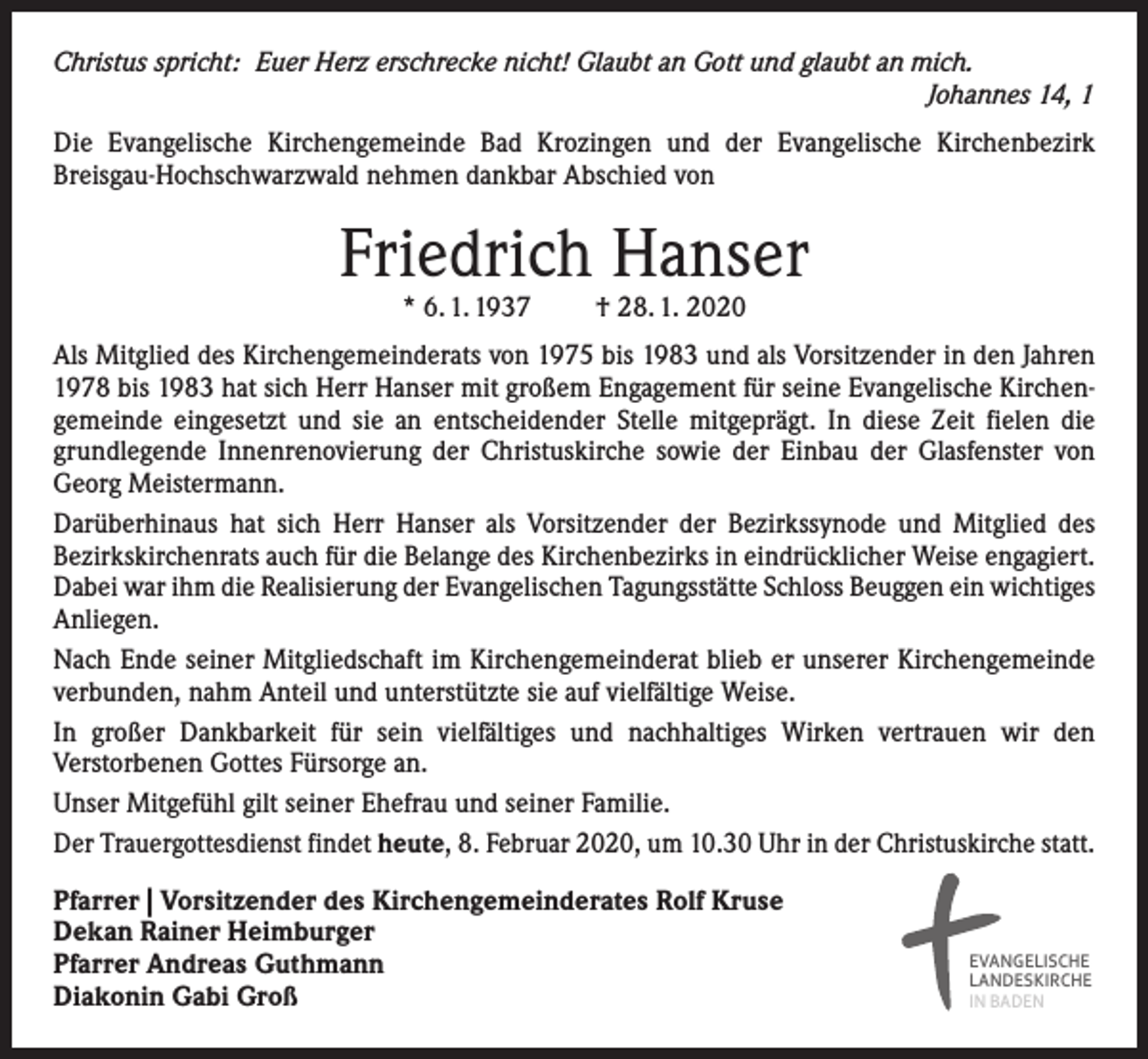 <p>Christus spricht: Euer Herz erschrecke nicht! Glaubt an Gott und glaubt an mich.</p><p>Johannes 14, 1<br />Die Evangelische Kirchengemeinde Bad Krozingen und der Evangelische Kirchenbezirk<br />­Breisgau-Hochschwarzwald nehmen dankbar Abschied von</p><p>Friedrich Hanser<br />* 6. 1. 1937 † 28. 1. 2020</p><p>Als Mitglied des Kirchengemeinderats von 1975 bis 1983 und als Vorsitzender in den Jahren<br />1978 bis 1983 hat sich Herr Hanser mit großem Engagement für seine Evangelische Kirchengemeinde eingesetzt und sie an entscheidender Stelle mitgeprägt. In diese Zeit fielen die<br />grundlegende Innenrenovierung der Christuskirche sowie der Einbau der Glasfenster von<br />Georg Meistermann.<br />Darüberhinaus hat sich Herr Hanser als Vorsitzender der Bezirkssynode und Mitglied des<br />­Bezirkskirchenrats auch für die Belange des Kirchenbezirks in eindrücklicher Weise engagiert.<br />Dabei war ihm die Realisierung der Evangelischen Tagungsstätte Schloss Beuggen ein wichtiges<br />Anliegen.<br />Nach Ende seiner Mitgliedschaft im Kirchengemeinderat blieb er unserer Kirchengemeinde<br />verbunden, nahm Anteil und unterstützte sie auf vielfältige Weise.<br />In großer Dankbarkeit für sein vielfältiges und nachhaltiges Wirken vertrauen wir den<br />­Verstorbenen Gottes Fürsorge an.<br />Unser Mitgefühl gilt seiner Ehefrau und seiner Familie.<br />Der Trauergottesdienst findet heute, 8. Februar 2020, um 10.30 Uhr in der Christuskirche statt.<br />Pfarrer | Vorsitzender des Kirchengemeinderates Rolf Kruse<br />Dekan Rainer Heimburger<br />Pfarrer Andreas Guthmann<br />Diakonin Gabi Groß</p><p>EVANGELISCHE<br />LANDESKIRCHE<br />IN BADEN</p>