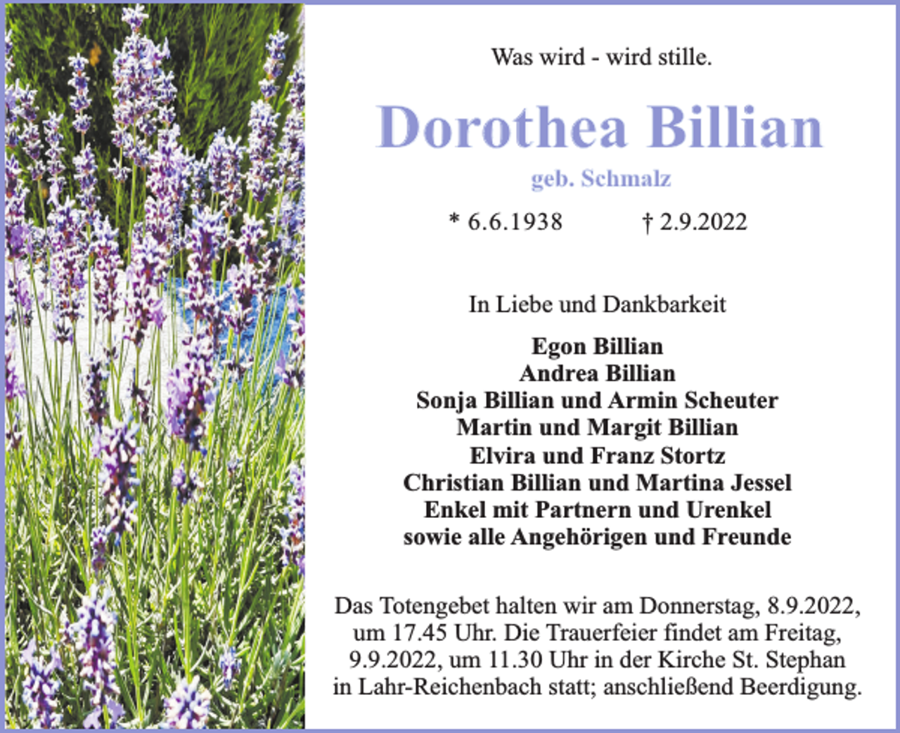<p>Was wird - wird stille.</p><p>Dorothea Billian<br />geb. Schmalz</p><p>* 6.6.1938</p><p>† 2.9.2022</p><p>In Liebe und Dankbarkeit<br />Egon Billian<br />Andrea Billian<br />Sonja Billian und Armin Scheuter<br />Martin und Margit Billian<br />Elvira und Franz Stortz<br />Christian Billian und Martina Jessel<br />Enkel mit Partnern und Urenkel<br />sowie alle Angehörigen und Freunde<br />Das Totengebet halten wir am Donnerstag, 8.9.2022,<br />um 17.45 Uhr. Die Trauerfeier findet am Freitag,<br />9.9.2022, um 11.30 Uhr in der Kirche St. Stephan<br />in Lahr-Reichenbach statt; anschließend Beerdigung.</p>
