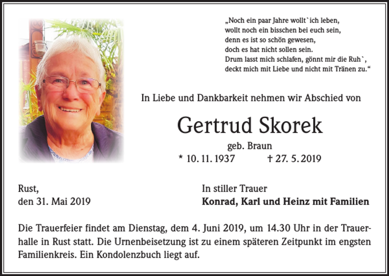 <p>„Noch ein paar Jahre wollt`ich leben,<br />wollt noch ein bisschen bei euch sein,<br />denn es ist so schön gewesen,<br />doch es hat nicht sollen sein.<br />Drum lasst mich schlafen, gönnt mir die Ruh`,<br />deckt mich mit Liebe und nicht mit Tränen zu.“</p><p>In Liebe und Dankbarkeit nehmen wir Abschied von</p><p>Gertrud Skorek<br />geb. Braun<br />* 10. 11. 1937 † 27. 5. 2019<br />Rust,<br />den 31. Mai 2019</p><p>In stiller Trauer<br />Konrad, Karl und Heinz mit Familien</p><p>Die Trauerfeier findet am Dienstag, dem 4. Juni 2019, um 14.30 Uhr in der Trauerhalle in Rust statt. Die Urnenbeisetzung ist zu einem späteren Zeitpunkt im engsten<br />Familienkreis. Ein Kondolenzbuch liegt auf.</p>