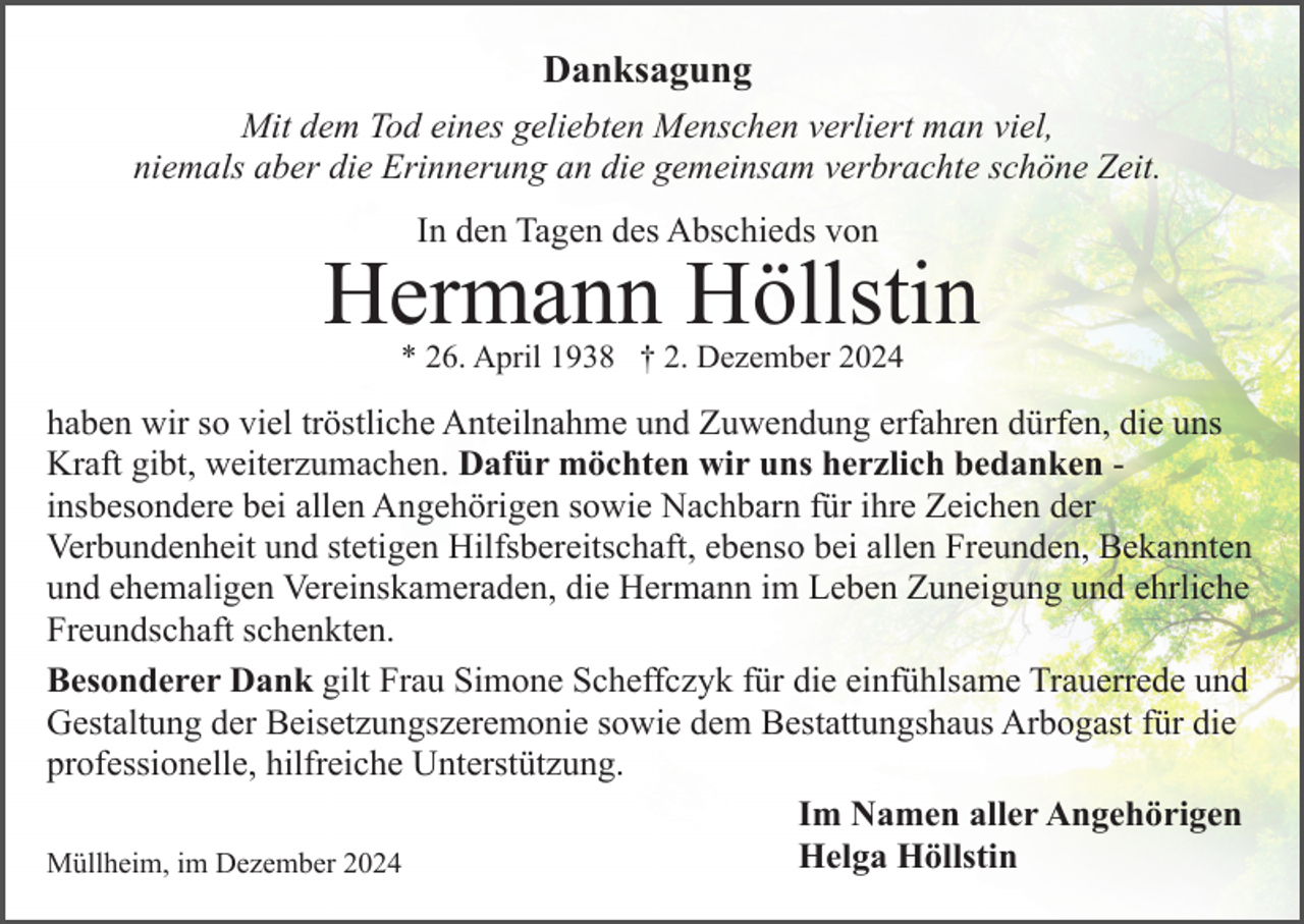 <p>Danksagung<br />Mit dem Tod eines geliebten Menschen verliert man viel,<br />niemals aber die Erinnerung an die gemeinsam verbrachte schöne Zeit.<br />In den Tagen des Abschieds von</p><p>Hermann Höllstin<br />* 26. April 1938 † 2. Dezember 2024</p><p>haben wir so viel tröstliche Anteilnahme und Zuwendung erfahren dürfen, die uns<br />Kraft gibt, weiterzumachen. Dafür möchten wir uns herzlich bedanken insbesondere bei allen Angehörigen sowie Nachbarn für ihre Zeichen der<br />Verbundenheit und stetigen Hilfsbereitschaft, ebenso bei allen Freunden, Bekannten<br />und ehemaligen Vereinskameraden, die Hermann im Leben Zuneigung und ehrliche<br />Freundschaft schenkten.<br />Besonderer Dank gilt Frau Simone Scheffczyk für die einfühlsame Trauerrede und<br />Gestaltung der Beisetzungszeremonie sowie dem Bestattungshaus Arbogast für die<br />professionelle, hilfreiche Unterstützung.<br />Im Namen aller Angehörigen<br />Helga Höllstin<br />Müllheim, im Dezember 2024</p>