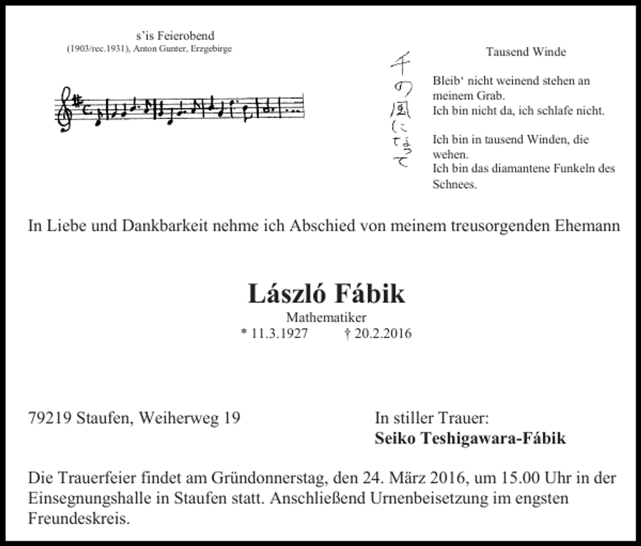 <p>s’is Feierobend<br />(1903/rec.1931), Anton Gunter, Erzgebirge</p><p>Tausend Winde<br />Bleib‘ nicht weinend stehen an<br />meinem Grab.<br />Ich bin nicht da, ich schlafe nicht.<br />Ich bin in tausend Winden, die<br />wehen.<br />Ich bin das diamantene Funkeln des<br />Schnees.</p><p>In Liebe und Dankbarkeit nehme ich Abschied von meinem treusorgenden Ehemann</p><p>László Fábik<br />Mathematiker<br />* 11.3.1927<br />† 20.2.2016</p><p>79219 Staufen, Weiherweg 19</p><p>In stiller Trauer:<br />Seiko Teshigawara-Fábik</p><p>Die Trauerfeier findet am Gründonnerstag, den 24. März 2016, um 15.00 Uhr in der<br />Einsegnungshalle in Staufen statt. Anschließend Urnenbeisetzung im engsten<br />Freundeskreis.</p>