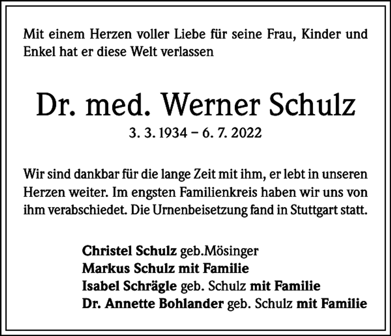 <p>Mit einem Herzen voller Liebe für seine Frau, Kinder und<br />Enkel hat er diese Welt verlassen</p><p>Dr. med. Werner Schulz<br />3. 3. 1934 – 6. 7. 2022<br />Wir sind dankbar für die lange Zeit mit ihm, er lebt in unseren<br />Herzen weiter. Im engsten Familienkreis haben wir uns von<br />ihm verabschiedet. Die Urnenbeisetzung fand in Stuttgart statt.<br />Christel Schulz geb.Mösinger<br />Markus Schulz mit Familie<br />Isabel Schrägle geb. Schulz mit Familie<br />Dr. Annette Bohlander geb. Schulz mit Familie</p>