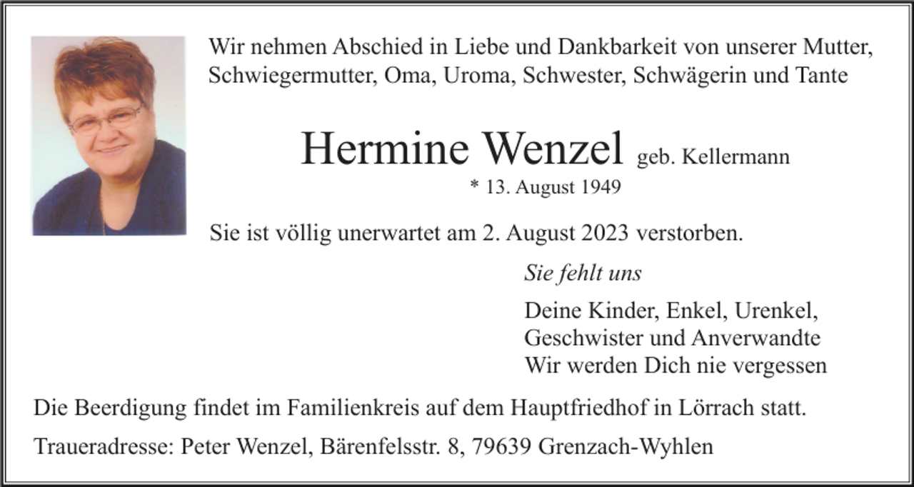 <p>Wir nehmen Abschied in Liebe und Dankbarkeit von unserer Mutter,<br />Schwiegermutter, Oma, Uroma, Schwester, Schwägerin und Tante</p><p>Hermine Wenzel geb. Kellermann<br />* 13. August 1949</p><p>Sie ist völlig unerwartet am 2. August 2023 verstorben.<br />Sie fehlt uns<br />Deine Kinder, Enkel, Urenkel,<br />Geschwister und Anverwandte<br />Wir werden Dich nie vergessen<br />Die Beerdigung findet im Familienkreis auf dem Hauptfriedhof in Lörrach statt.<br />Traueradresse: Peter Wenzel, Bärenfelsstr. 8, 79639 Grenzach-Wyhlen</p>