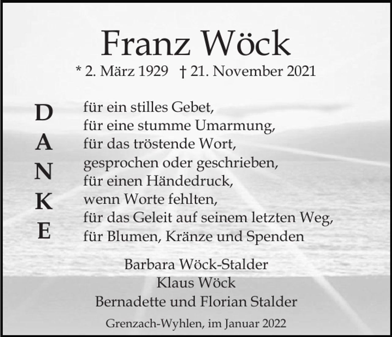 <p>Franz Wöck</p><p>* 2. März 1929 † 21. November 2021</p><p>D<br />A<br />N<br />K<br />E</p><p>für ein stilles Gebet,<br />für eine stumme Umarmung,<br />für das tröstende Wort,<br />gesprochen oder geschrieben,<br />für einen Händedruck,<br />wenn Worte fehlten,<br />für das Geleit auf seinem letzten Weg,<br />für Blumen, Kränze und Spenden<br />Barbara Wöck-Stalder<br />Klaus Wöck<br />Bernadette und Florian Stalder<br />Grenzach-Wyhlen, im Januar 2022</p>