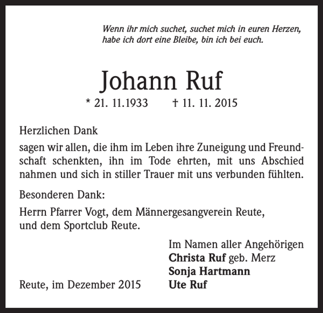 <p>Wenn ihr mich suchet, suchet mich in euren Herzen,<br />habe ich dort eine Bleibe, bin ich bei euch.</p><p>Johann Ruf</p><p>* 21. 11.1933 † 11. 11. 2015<br />Herzlichen Dank<br />sagen wir allen, die ihm im Leben ihre Zuneigung und Freundschaft schenkten, ihn im Tode ehrten, mit uns Abschied<br />nahmen und sich in stiller Trauer mit uns verbunden fühlten.<br />Besonderen Dank:<br />Herrn Pfarrer Vogt, dem Männergesangverein Reute,<br />und dem Sportclub Reute.</p><p>Reute, im Dezember 2015</p><p>Im Namen aller Angehörigen<br />Christa Ruf geb. Merz<br />Sonja Hartmann<br />Ute Ruf</p>