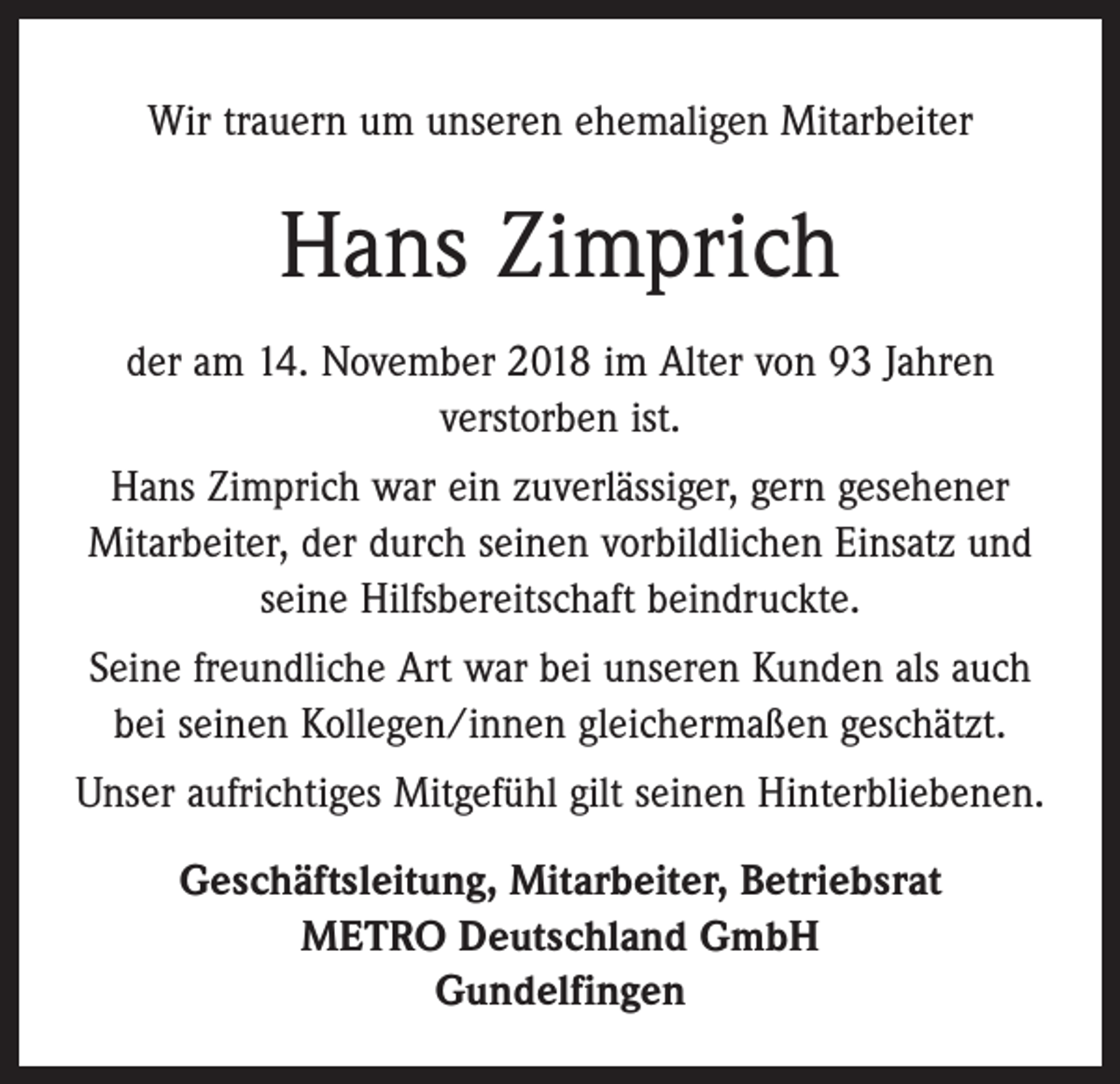 <p>Wir trauern um unseren ehemaligen Mitarbeiter</p><p>Hans Zimprich<br />der am 14. November 2018 im Alter von 93 Jahren<br />verstorben ist.<br />Hans Zimprich war ein zuverlässiger, gern gesehener<br />­Mitarbeiter, der durch seinen vorbildlichen Einsatz und<br />seine Hilfsbereitschaft beindruckte.<br />Seine freundliche Art war bei unseren Kunden als auch<br />bei seinen Kollegen/innen gleichermaßen geschätzt.<br />Unser aufrichtiges Mitgefühl gilt seinen Hinterbliebenen.<br />Geschäftsleitung, Mitarbeiter, Betriebsrat<br />METRO Deutschland GmbH<br />Gundelfingen</p>