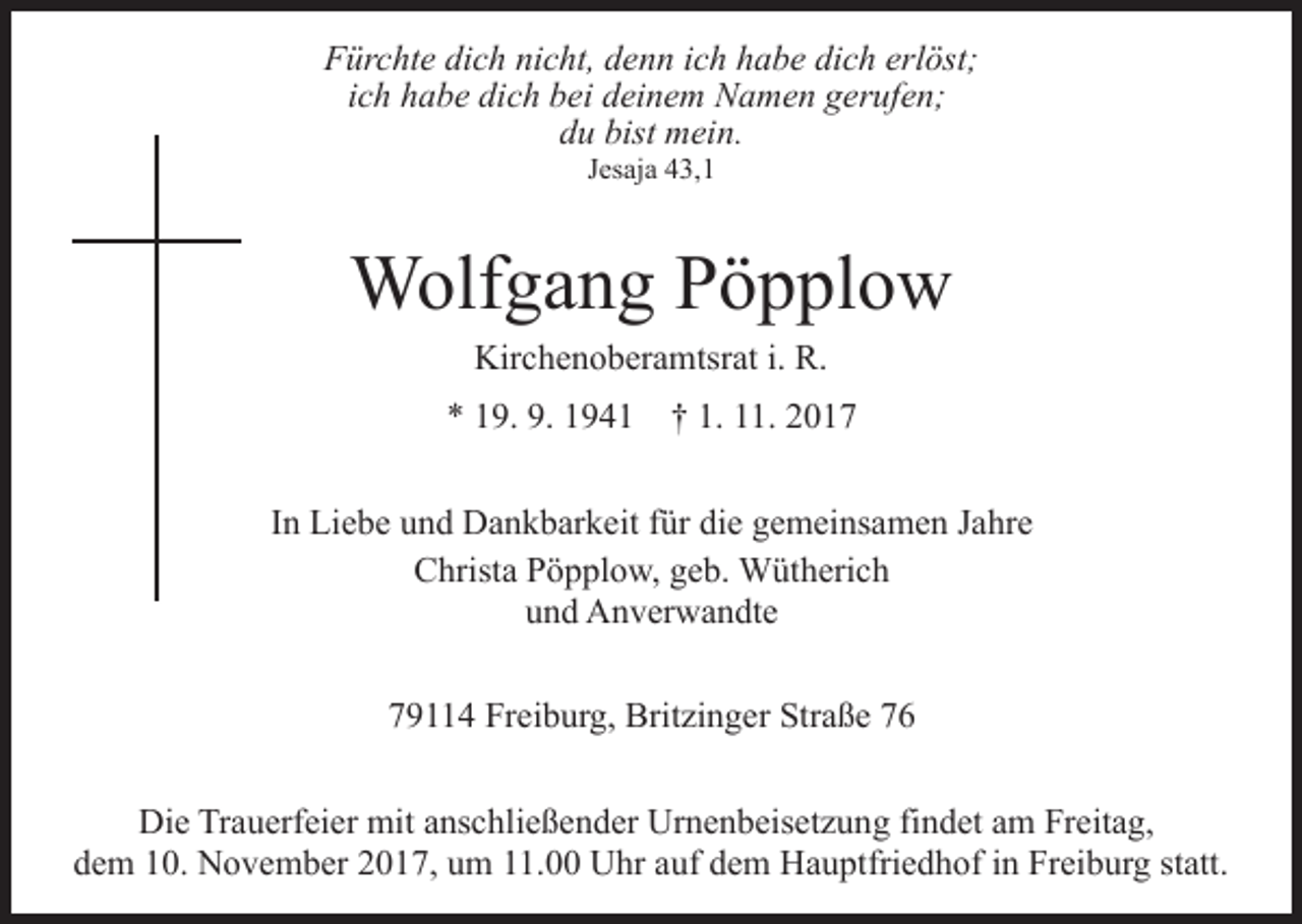 <p>FFürchte<br />ür c ht e didich<br />c h ninicht,<br />c ht, ddenn<br />e n n ich<br />i c h habe<br />h a b e dich<br />di c h erlöst;<br />erl öst;<br />iich<br />c h habe<br />h a b e dich<br />di c h bei<br />b ei deinem<br />d ei n e m NNamen<br />a m e n ggerufen;<br />er uf e n;<br />bist mein.<br />ddu<br />u bist<br />m ei n.<br />JJesaja<br />es aj a 43,1<br />4 3, 1</p><p>Wolfgang<br />W olf g a n g P Pöpplow<br />ö p pl o w<br />Kir<br />c h e n o b er a mtsr at i.i. R.R.<br />Kirchenoberamtsrat</p><p>9. 9.<br />9 4 1 †† 1.<br />1. 22<br />** 119.<br />9. 1194. 111.<br />IInn Liebe<br />Li e b e und<br />u n d Dankbarkeit<br />D a n k b ar k eit für<br />f ür die<br />di e gemeinsamen<br />g e m ei ns a m e n Jahre<br />J a hr e<br />C hrist a PPöpplow,<br />ö p pl o w, ggeb.<br />e b. Wütherich<br />W üt h eri c h<br />Christa<br />und<br />u n d Anverwandte<br />A n v er w a n dt e<br />779114<br />9 4 Freiburg,<br />Fr ei b ur g, Britzinger<br />Brit zi n g e r Straße<br />Str a ß e<br />Die<br />Di<br />e TrTrauerfeier<br />a u erf ei er mit<br />mit aanschließender<br />ns c h li e ß e n d er Urnenbeisetzung<br />Ur n e n b eis et z u ng fifindet<br />n d et aam<br />m Freitag,<br />Fr eit a g,<br />d e m 110.<br />0. November<br />N o v e m b er 22017,<br />0 1 7, um<br />u m 11.00<br />. Uhr<br />U hr auf<br />a uf dem<br />d e m Hauptfriedhof<br />Ha u ptfri e d h of iinn Freiburg<br />Fr ei b ur g sstatt.<br />t att.<br />dem</p>
