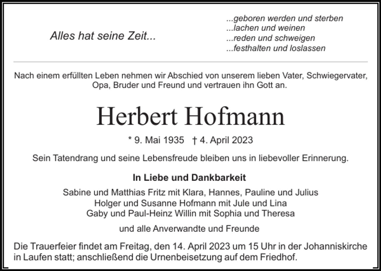 <p>Alles hat seine Zeit...</p><p>...geboren werden und sterben<br />...lachen und weinen<br />...reden und schweigen<br />...festhalten und loslassen</p><p>Nach einem erfüllten Leben nehmen wir Abschied von unserem lieben Vater, Schwiegervater,<br />Opa, Bruder und Freund und vertrauen ihn Gott an.</p><p>Herbert Hofmann<br />* 9. Mai 1935 † 4. April 2023<br />Sein Tatendrang und seine Lebensfreude bleiben uns in liebevoller Erinnerung.</p><p>In Liebe und Dankbarkeit<br />Sabine und Matthias Fritz mit Klara, Hannes, Pauline und Julius<br />Holger und Susanne Hofmann mit Jule und Lina<br />Gaby und Paul-Heinz Willin mit Sophia und Theresa<br />und alle Anverwandte und Freunde</p><p>Die Trauerfeier findet am Freitag, den 14. April 2023 um 15 Uhr in der Johanniskirche<br />in Laufen statt; anschließend die Urnenbeisetzung auf dem Friedhof.</p>