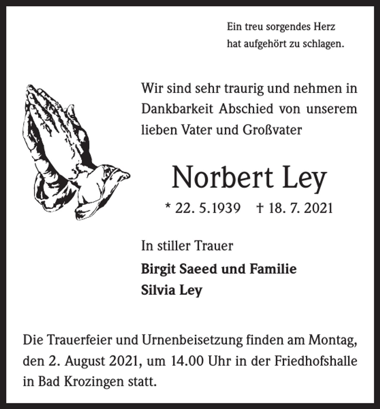 <p>Ein treu sorgendes Herz<br />hat aufgehört zu schlagen.</p><p>Wir sind sehr traurig und nehmen in<br />Dankbarkeit Abschied von unserem<br />lieben Vater und Großvater</p><p>Norbert Ley<br />* 22. 5.1939 † 18. 7. 2021<br />In stiller Trauer<br />Birgit Saeed und Familie<br />Silvia Ley<br />Die Trauerfeier und Urnenbeisetzung finden am Montag,<br />den 2. August 2021, um 14.00 Uhr in der Friedhofshalle<br />in Bad Krozingen statt.</p>