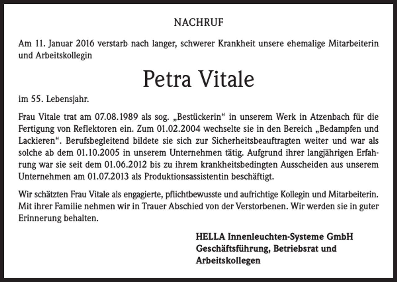 <p>NACHRUF<br />Am 11. Januar 2016 verstarb nach langer, schwerer Krankheit unsere ehemalige Mitarbeiterin<br />und Arbeitskollegin</p><p>Petra Vitale<br />im 55. Lebensjahr.<br />Frau Vitale trat am 07.08.1989 als sog. „Bestückerin“ in unserem Werk in Atzenbach für die<br />Fertigung von Reflektoren ein. Zum 01.02.2004 wechselte sie in den Bereich „Bedampfen und<br />Lackieren“. Berufsbegleitend bildete sie sich zur Sicherheitsbeauftragten weiter und war als<br />solche ab dem 01.10.2005 in unserem Unternehmen tätig. Aufgrund ihrer langjährigen Erfahrung war sie seit dem 01.06.2012 bis zu ihrem krankheitsbedingten Ausscheiden aus unserem<br />Unternehmen am 01.07.2013 als Produktionsassistentin beschäftigt.<br />Wir schätzten Frau Vitale als engagierte, pflichtbewusste und aufrichtige Kollegin und Mitarbeiterin.<br />Mit ihrer Familie nehmen wir in Trauer Abschied von der Verstorbenen. Wir werden sie in guter<br />Erinnerung behalten.<br />HELLA Innenleuchten-Systeme GmbH<br />Geschäftsführung, Betriebsrat und<br />Arbeitskollegen</p>