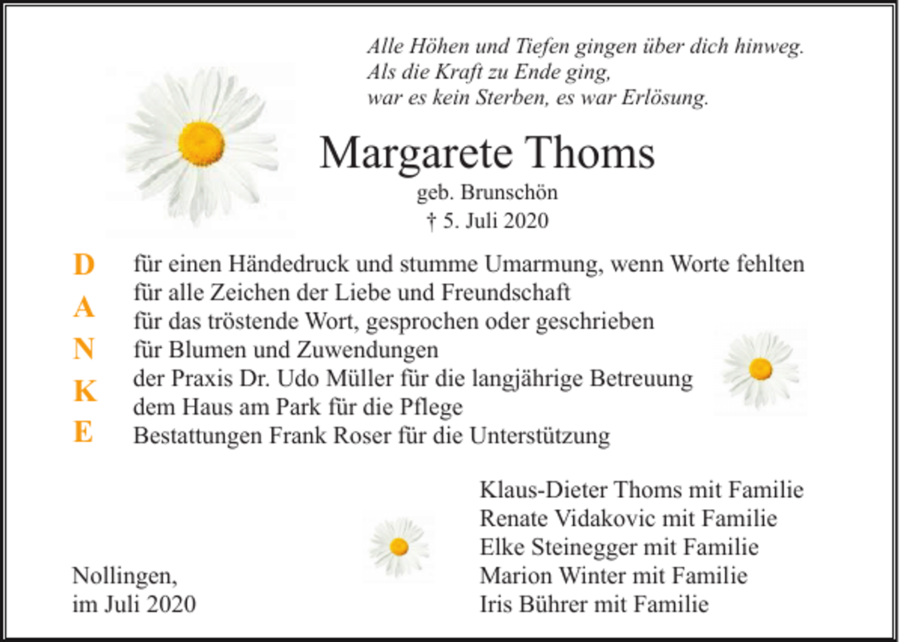 <p>Alle Höhen und Tiefen gingen über dich hinweg.<br />Als die Kraft zu Ende ging,<br />war es kein Sterben, es war Erlösung.</p><p>Margarete Thoms<br />geb. Brunschön<br />† 5. Juli 2020</p><p>D<br />A<br />N<br />K<br />E</p><p>für einen Händedruck und stumme Umarmung, wenn Worte fehlten<br />für alle Zeichen der Liebe und Freundschaft<br />für das tröstende Wort, gesprochen oder geschrieben<br />für Blumen und Zuwendungen<br />der Praxis Dr. Udo Müller für die langjährige Betreuung<br />dem Haus am Park für die Pflege<br />Bestattungen Frank Roser für die Unterstützung</p><p>Nollingen,<br />im Juli 2020</p><p>Klaus-Dieter Thoms mit Familie<br />Renate Vidakovic mit Familie<br />Elke Steinegger mit Familie<br />Marion Winter mit Familie<br />Iris Bührer mit Familie</p>