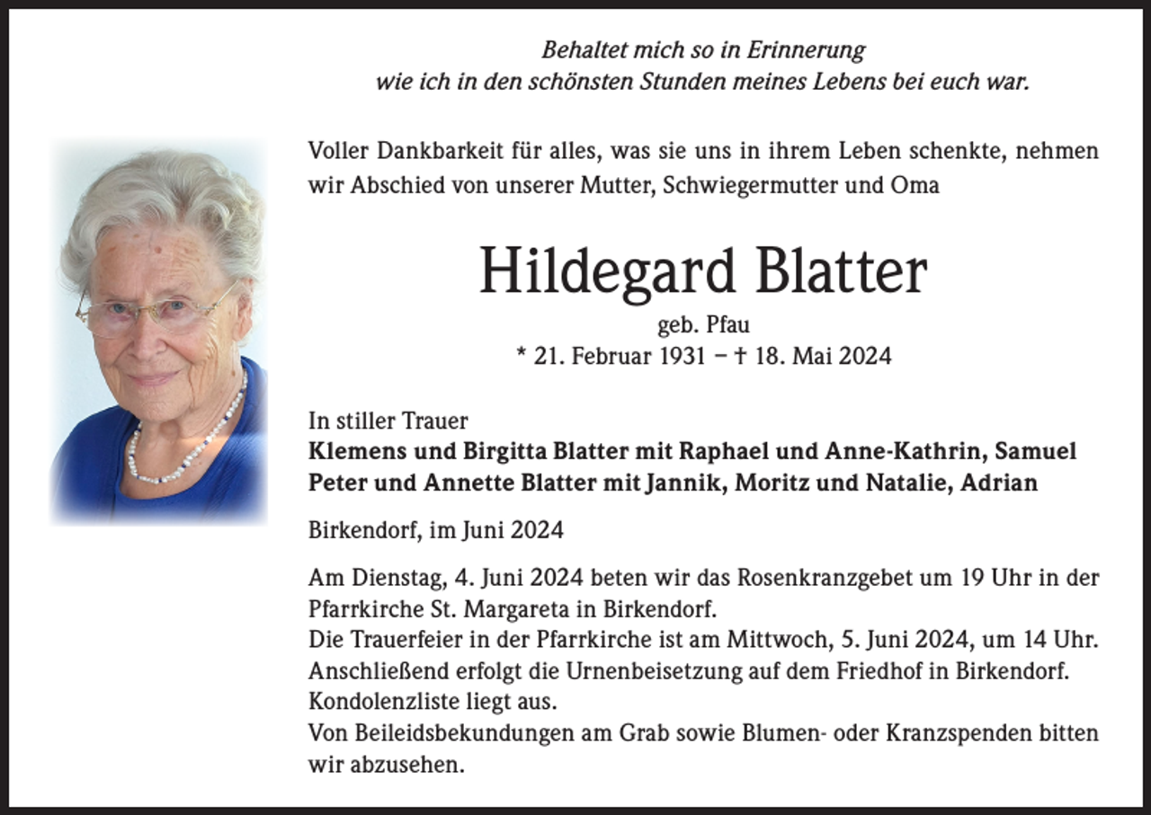 <p>Behaltet mich so in Erinnerung<br />wie ich in den schönsten Stunden meines Lebens bei euch war.<br />Voller Dankbarkeit für alles, was sie uns in ihrem Leben schenkte, nehmen<br />wir Abschied von unserer Mutter, Schwiegermutter und Oma</p><p>Hildegard Blatter<br />geb. Pfau<br />* 21. Februar 1931 – † 18. Mai 2024</p><p>In stiller Trauer<br />Klemens und Birgitta Blatter mit Raphael und Anne-Kathrin, Samuel<br />Peter und Annette Blatter mit Jannik, Moritz und Natalie, Adrian<br />Birkendorf, im Juni 2024<br />Am Dienstag, 4. Juni 2024 beten wir das Rosenkranzgebet um 19 Uhr in der<br />Pfarrkirche St. Margareta in Birkendorf.<br />Die Trauerfeier in der Pfarrkirche ist am Mittwoch, 5. Juni 2024, um 14 Uhr.<br />Anschließend erfolgt die Urnenbeisetzung auf dem Friedhof in Birkendorf.<br />Kondolenzliste liegt aus.<br />Von Beileidsbekundungen am Grab sowie Blumen- oder Kranzspenden bitten<br />wir abzusehen.</p>