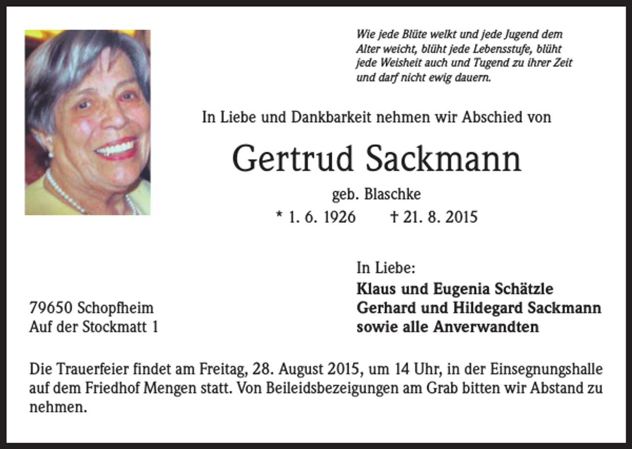 <p>Wie jede Blüte welkt und jede Jugend dem<br />Alter weicht, blüht jede Lebensstufe, blüht<br />jede Weisheit auch und Tugend zu ihrer Zeit<br />und darf nicht ewig dauern.</p><p>In Liebe und Dankbarkeit nehmen wir Abschied von</p><p>Gertrud Sackmann<br />geb. Blaschke<br />* 1. 6. 1926 † 21. 8. 2015</p><p>79650 Schopfheim<br />Auf der Stockmatt 1</p><p>In Liebe:<br />Klaus und Eugenia Schätzle<br />Gerhard und Hildegard Sackmann<br />sowie alle Anverwandten</p><p>Die Trauerfeier findet am Freitag, 28. August 2015, um 14 Uhr, in der Einsegnungshalle<br />auf dem Friedhof Mengen statt. Von Beileidsbezeigungen am Grab bitten wir Abstand zu<br />nehmen.</p>