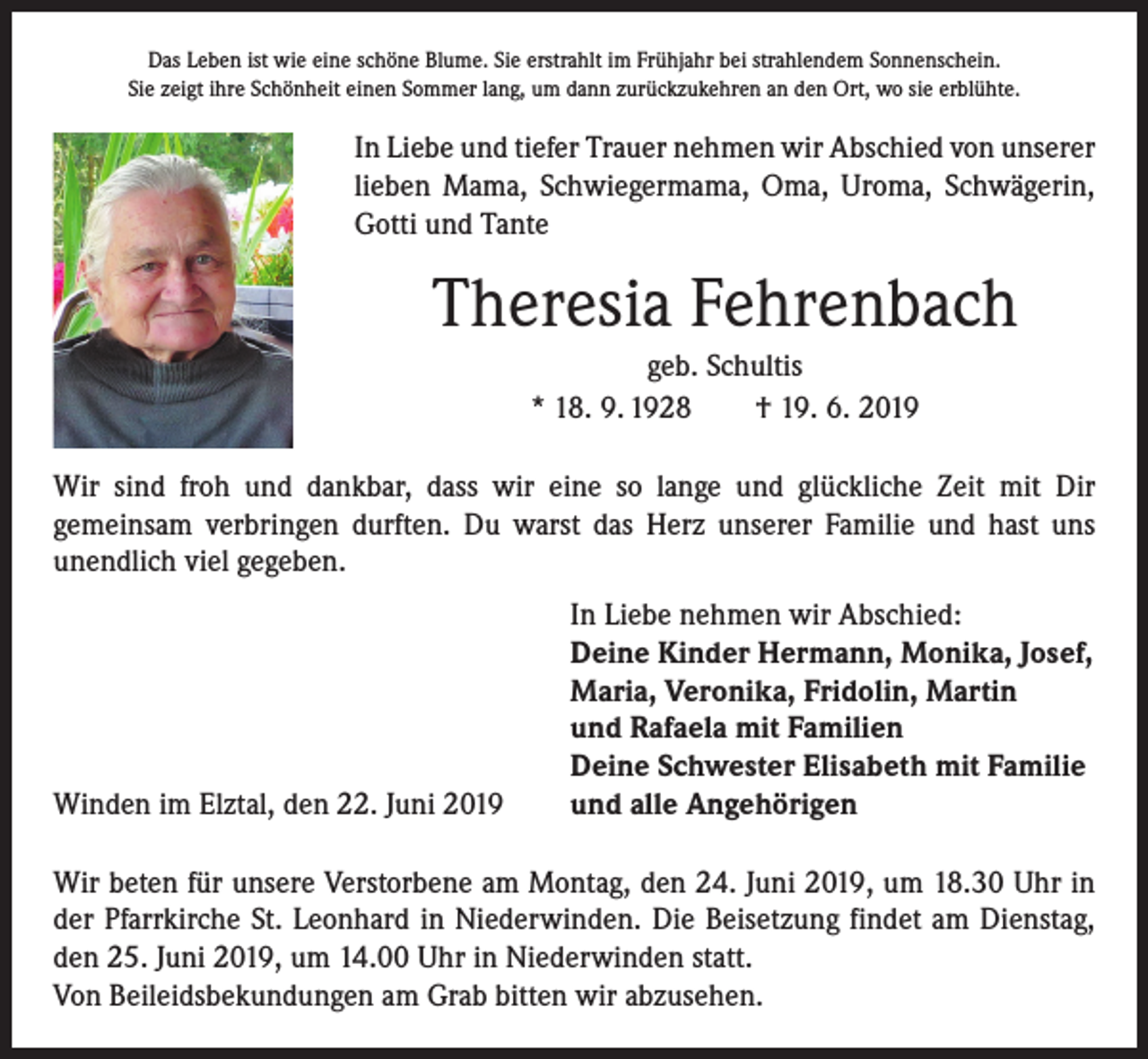 <p>Das Leben ist wie eine schöne Blume. Sie erstrahlt im Frühjahr bei strahlendem Sonnenschein.<br />Sie zeigt ihre Schönheit einen Sommer lang, um dann zurückzukehren an den Ort, wo sie erblühte.</p><p>In Liebe und tiefer Trauer nehmen wir Abschied von unserer<br />lieben Mama, Schwiegermama, Oma, Uroma, Schwägerin,<br />Gotti und Tante</p><p>Theresia Fehrenbach<br />geb. Schultis<br />* 18. 9. 1928 † 19. 6. 2019<br />Wir sind froh und dankbar, dass wir eine so lange und glückliche Zeit mit Dir<br />­gemeinsam verbringen durften. Du warst das Herz unserer Familie und hast uns<br />­unendlich viel gegeben.</p><p>Winden im Elztal, den 22. Juni 2019</p><p>In Liebe nehmen wir Abschied:<br />Deine Kinder Hermann, Monika, Josef,<br />Maria, Veronika, Fridolin, Martin<br />und Rafaela mit Familien<br />Deine Schwester Elisabeth mit Familie<br />und alle Angehörigen</p><p>Wir beten für unsere Verstorbene am Montag, den 24. Juni 2019, um 18.30 Uhr in<br />der Pfarrkirche St. Leonhard in Niederwinden. Die Beisetzung findet am Dienstag,<br />den 25. Juni 2019, um 14.00 Uhr in Niederwinden statt.<br />Von Beileidsbekundungen am Grab bitten wir abzusehen.</p>