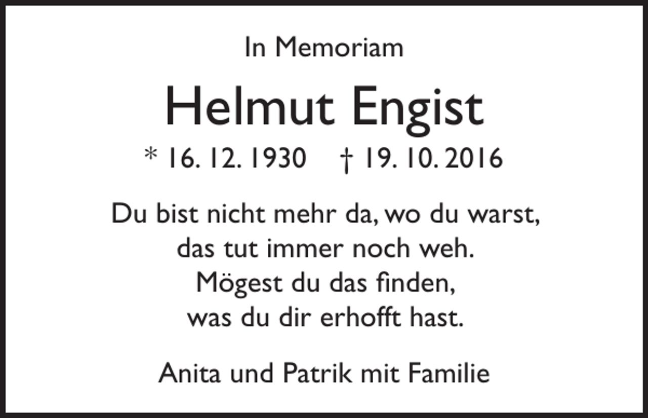 <p>In Memoriam</p><p>Helmut Engist<br />* 16. 12. 1930</p><p>† 19. 10. 2016</p><p>Du bist nicht mehr da, wo du warst,<br />das tut immer noch weh.<br />Mögest du das finden,<br />was du dir erhofft hast.<br />Anita und Patrik mit Familie</p>