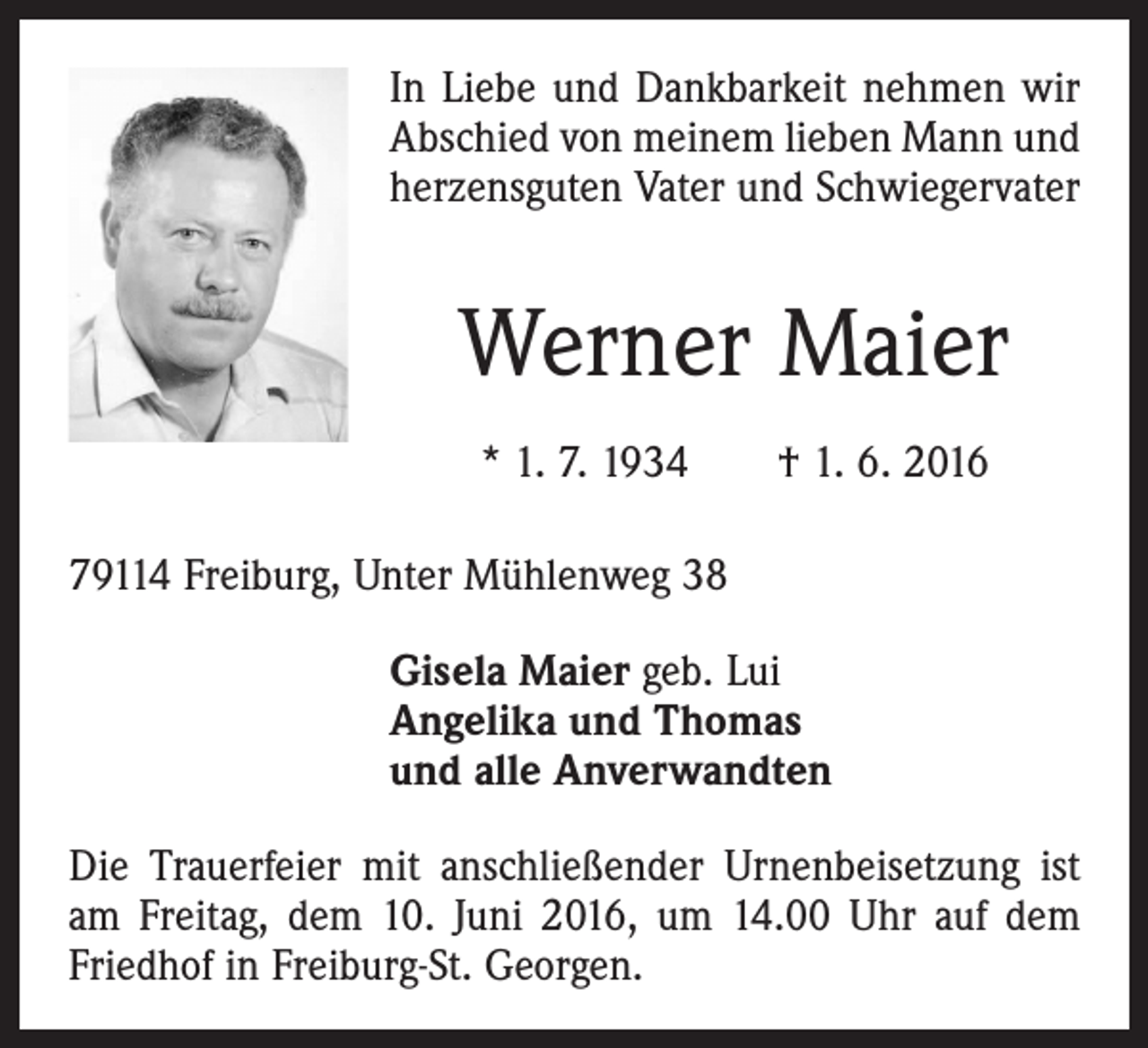 <p>In Liebe und Dankbarkeit nehmen wir<br />Abschied von meinem lieben Mann und<br />herzensguten Vater und Schwiegervater</p><p>Werner Maier<br />* 1. 7. 1934 † 1. 6. 2016<br />79114 Freiburg, Unter Mühlenweg 38<br />Gisela Maier geb. Lui<br />Angelika und Thomas<br />und alle Anverwandten<br />Die Trauerfeier mit anschließender Urnenbeisetzung ist<br />am Freitag, dem 10. Juni 2016, um 14.00 Uhr auf dem<br />­Friedhof in Freiburg-St. Georgen.</p>