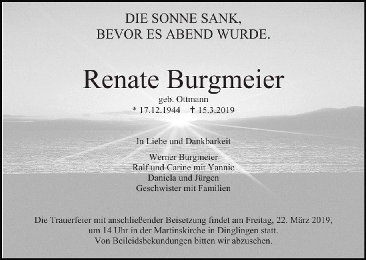 <p>DIE SONNE SANK,<br />BEVOR ES ABEND WURDE.</p><p>Renate Burgmeier<br />geb. Ottmann<br />* 17.12.1944  15.3.2019</p><p>In Liebe und Dankbarkeit<br />Werner Burgmeier<br />Ralf und Carine mit Yannic<br />Daniela und Jürgen<br />Geschwister mit Familien</p><p>Die Trauerfeier mit anschließender Beisetzung findet am Freitag, 22. März 2019,<br />um 14 Uhr in der Martinskirche in Dinglingen statt.<br />Von Beileidsbekundungen bitten wir abzusehen.</p>