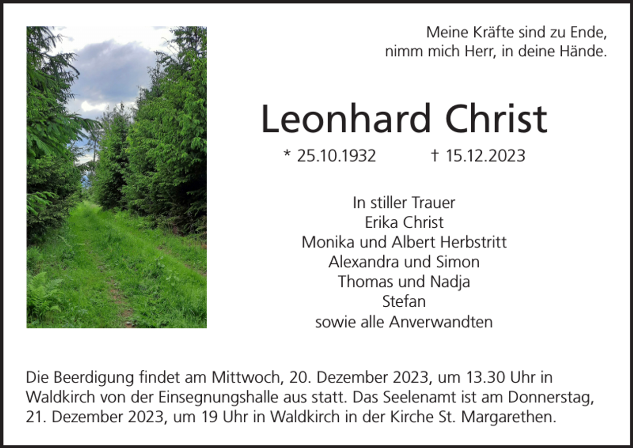 <p>Meine Kräfte sind zu Ende,<br />nimm mich Herr, in deine Hände.</p><p>Leonhard Christ<br />* 25.10.1932</p><p>† 15.12.2023</p><p>In stiller Trauer<br />Erika Christ<br />Monika und Albert Herbstritt<br />Alexandra und Simon<br />Thomas und Nadja<br />Stefan<br />sowie alle Anverwandten<br />Die Beerdigung findet am Mittwoch, 20. Dezember 2023, um 13.30 Uhr in<br />Waldkirch von der Einsegnungshalle aus statt. Das Seelenamt ist am Donnerstag,<br />21. Dezember 2023, um 19 Uhr in Waldkirch in der Kirche St. Margarethen.</p>