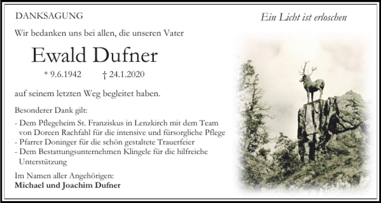 <p>DANKSAGUNG</p><p>Ein Licht ist erloschen</p><p>Wir bedanken uns bei allen, die unseren Vater</p><p>Ewald Dufner<br />* 9.6.1942</p><p>† 24.1.2020</p><p>auf seinem letzten Weg begleitet haben.<br />Besonderer Dank gilt:<br />- Dem Pflegeheim St. Franziskus in Lenzkirch mit dem Team<br />von Doreen Rachfahl für die intensive und fürsorgliche Pflege<br />- Pfarrer Doninger für die schön gestaltete Trauerfeier<br />- Dem Bestattungsunternehmen Klingele für die hilfreiche<br />Unterstützung<br />Im Namen aller Angehörigen:<br />Michael und Joachim Dufner</p>
