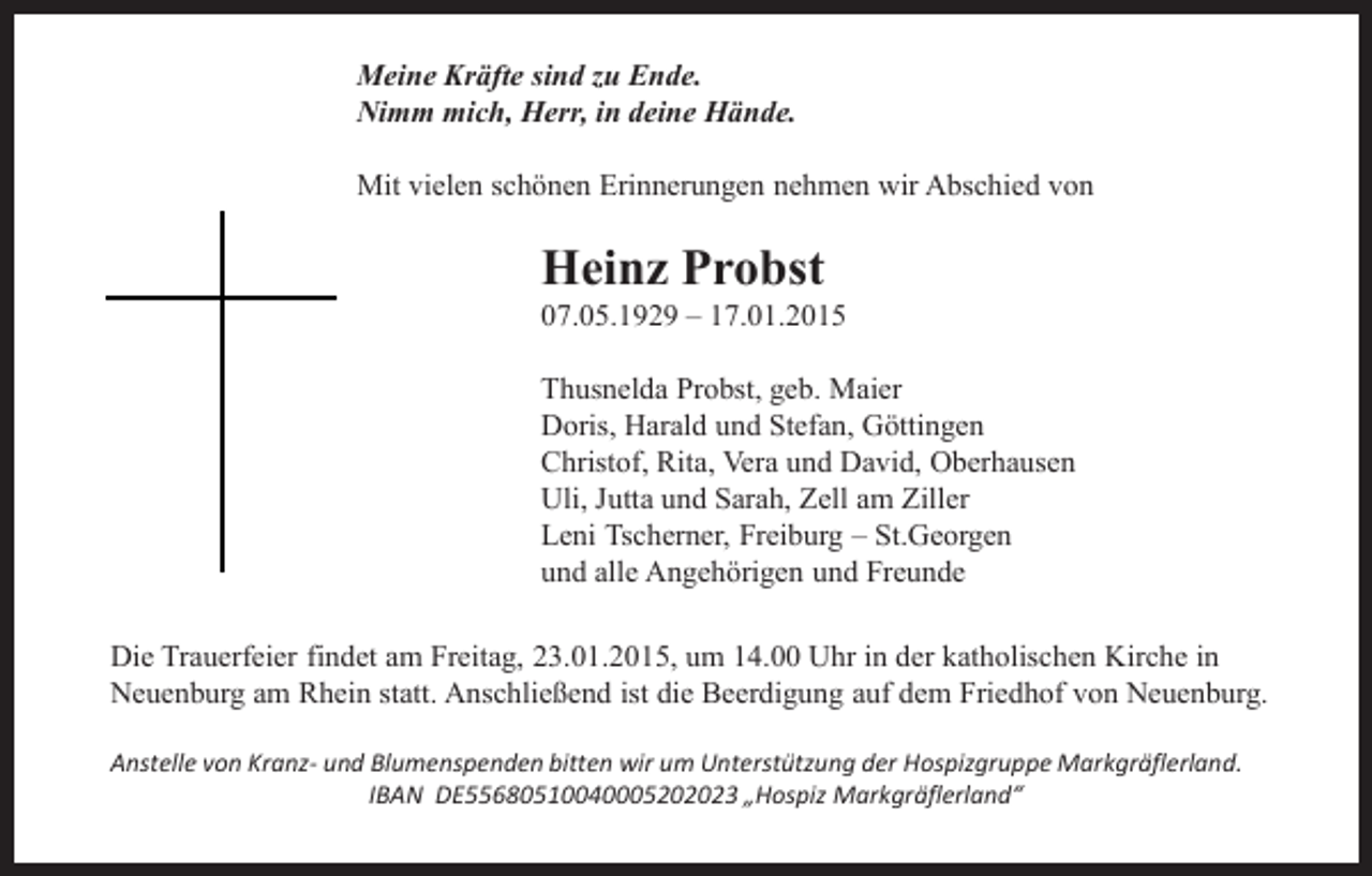 <p>Meine Kräfte sind zu Ende.<br />Nimm mich, Herr, in deine Hände.<br />Mit vielen schönen Erinnerungen nehmen wir Abschied von</p><p>Heinz Probst</p><p>07.05.1929 – 17.01.2015</p><p>Thusnelda Probst, geb. Maier<br />Doris, Harald und Stefan, Göttingen<br />Christof, Rita, Vera und David, Oberhausen<br />Uli, Jutta und Sarah, Zell am Ziller<br />Leni Tscherner, Freiburg – St.Georgen<br />und alle Angehörigen und Freunde<br />Die Trauerfeier findet am Freitag, 23.01.2015, um 14.00 Uhr in der katholischen Kirche in<br />Neuenburg am Rhein statt. Anschließend ist die Beerdigung auf dem Friedhof von Neuenburg.<br />Anstelle von Kranz- und Blumenspenden bitten wir um Unterstützung der Hospizgruppe Markgräflerland.<br />IBAN DE55680510040005202023 „Hospiz Markgräflerland“</p>