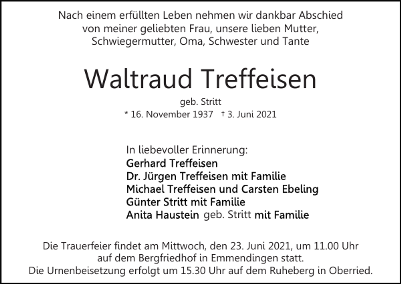 <p>Nach einem erfüllten Leben nehmen wir dankbar Abschied<br />von meiner geliebten Frau, unsere lieben Mutter,<br />Schwiegermutter, Oma, Schwester und Tante</p><p>Waltraud Treffeisen<br />geb. Stritt<br />* 16. November 1937 † 3. Juni 2021</p><p>In liebevoller Erinnerung:</p><p>geb. Stritt<br />Die Trauerfeier findet am Mittwoch, den 23. Juni 2021, um 11.00 Uhr<br />auf dem Bergfriedhof in Emmendingen statt.<br />Die Urnenbeisetzung erfolgt um 15.30 Uhr auf dem Ruheberg in Oberried.</p>
