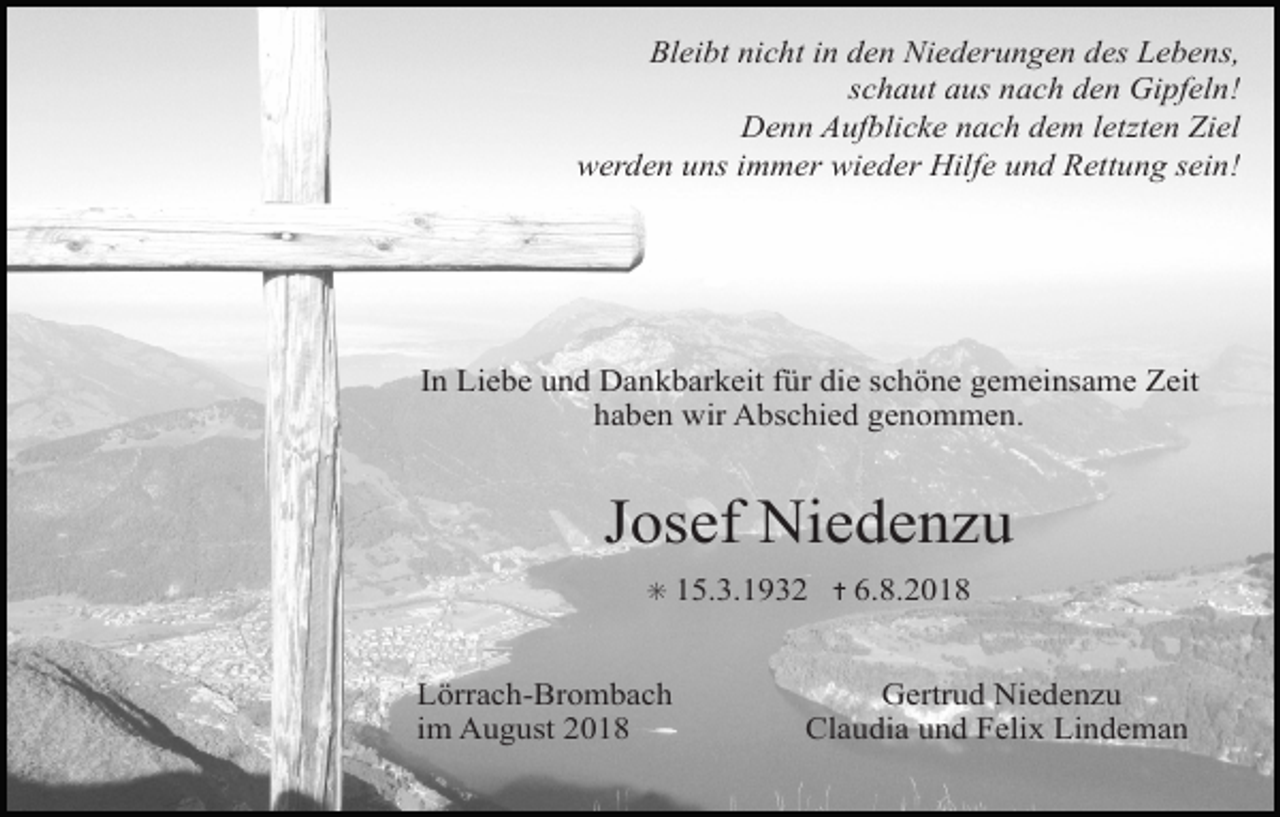 <p>Bleibt nicht in den Niederungen des Lebens,<br />schaut aus nach den Gipfeln!<br />Denn Aufblicke nach dem letzten Ziel<br />werden uns immer wieder Hilfe und Rettung sein!</p><p>In Liebe und Dankbarkeit für die schöne gemeinsame Zeit<br />haben wir Abschied genommen.</p><p>Josef Niedenzu<br />✳ 15.3.1932 ✝ 6.8.2018</p><p>Lörrach-Brombach<br />im August 2018</p><p>Gertrud Niedenzu<br />Claudia und Felix Lindeman</p>