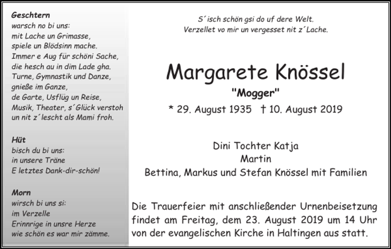 <p>Geschtern<br />warsch no bi uns:<br />mit Lache un Grimasse,<br />spiele un Blödsinn mache.<br />Immer e Aug für schöni Sache,<br />die hesch au in dim Lade gha.<br />Turne, Gymnastik und Danze,<br />gnieße im Ganze,<br />de Garte, Usflüg un Reise,<br />Musik, Theater, s´Glück verstoh<br />un nit z´lescht als Mami froh.</p><p>Hüt<br />bisch du bi uns:<br />in unsere Träne<br />E letztes Dank-dir-schön!</p><p>S´isch schön gsi do uf dere Welt.<br />Verzellet vo mir un vergesset nit z´Lache.</p><p>Margarete Knössel<br />"Mogger"<br />* 29. August 1935 † 10. August 2019</p><p>Dini Tochter Katja<br />Martin<br />Bettina, Markus und Stefan Knössel mit Familien</p><p>Morn<br />wirsch bi uns si:<br />im Verzelle<br />Erinnrige in unsre Herze<br />wie schön es war mir zämme.</p><p>Die Trauerfeier mit anschließender Urnenbeisetzung<br />findet am Freitag, dem 23. August 2019 um 14 Uhr<br />von der evangelischen Kirche in Haltingen aus statt.</p>
