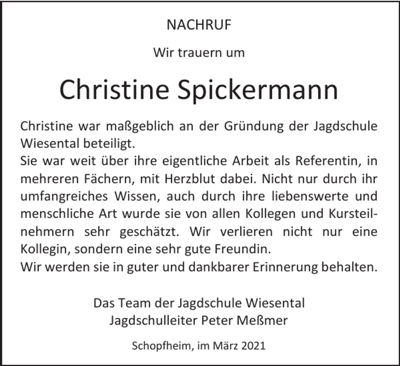 <p>NACHRUF<br />Wir trauern um</p><p>Christine Spickermann<br />Christine war maßgeblich an der Gründung der Jagdschule<br />Wiesental beteiligt.<br />Sie war weit über ihre eigentliche Arbeit als Referentin, in<br />mehreren Fächern, mit Herzblut dabei. Nicht nur durch ihr<br />umfangreiches Wissen, auch durch ihre liebenswerte und<br />menschliche Art wurde sie von allen Kollegen und Kursteilnehmern sehr geschätzt. Wir verlieren nicht nur eine<br />Kollegin, sondern eine sehr gute Freundin.<br />Wir werden sie in guter und dankbarer Erinnerung behalten.<br />Das Team der Jagdschule Wiesental<br />Jagdschulleiter Peter Meßmer<br />Schopfheim, im März 2021</p>