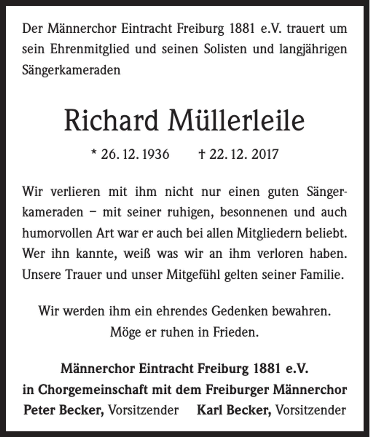 <p>Der Männerchor Eintracht Freiburg 1881 e.V. trauert um<br />sein Ehrenmitglied und seinen Solisten und langjährigen<br />Sänger­kameraden</p><p>Richard Müllerleile<br />* 26. 12. 1936 † 22. 12. 2017<br />Wir verlieren mit ihm nicht nur einen guten Sänger­<br />kameraden – mit seiner ruhigen, besonnenen und auch<br />humorvollen Art war er auch bei allen Mitgliedern beliebt.<br />Wer ihn kannte, weiß was wir an ihm verloren haben.<br />Unsere Trauer und unser Mitgefühl gelten seiner Familie.<br />Wir werden ihm ein ehrendes Gedenken bewahren.<br />Möge er ruhen in Frieden.<br />Männerchor Eintracht Freiburg 1881 e.V.<br />in Chorgemeinschaft mit dem Freiburger Männerchor<br />Peter Becker, Vorsitzender Karl Becker, Vorsitzender</p>